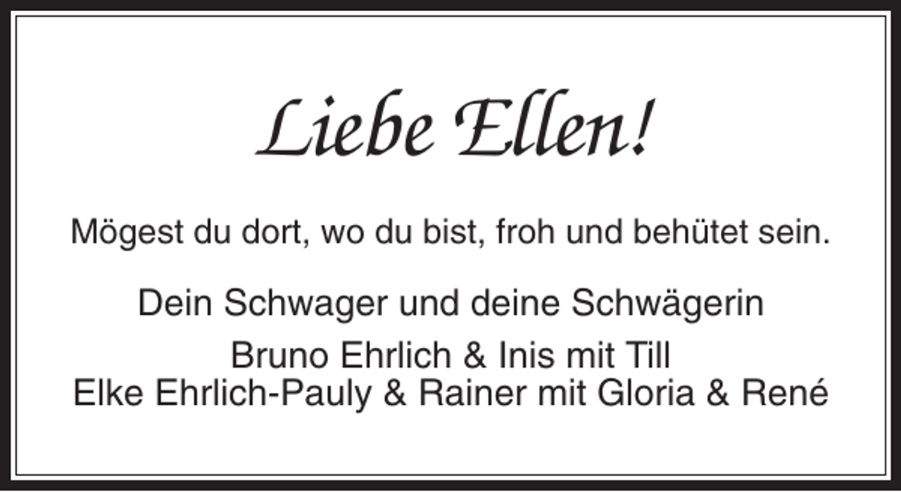<p>Liebe Ellen!<br />Mögest du dort, wo du bist, froh und behütet sein.</p><p>Dein Schwager und deine Schwägerin<br />Bruno Ehrlich &amp; Inis mit Till<br />Elke Ehrlich-Pauly &amp; Rainer mit Gloria &amp; René</p>