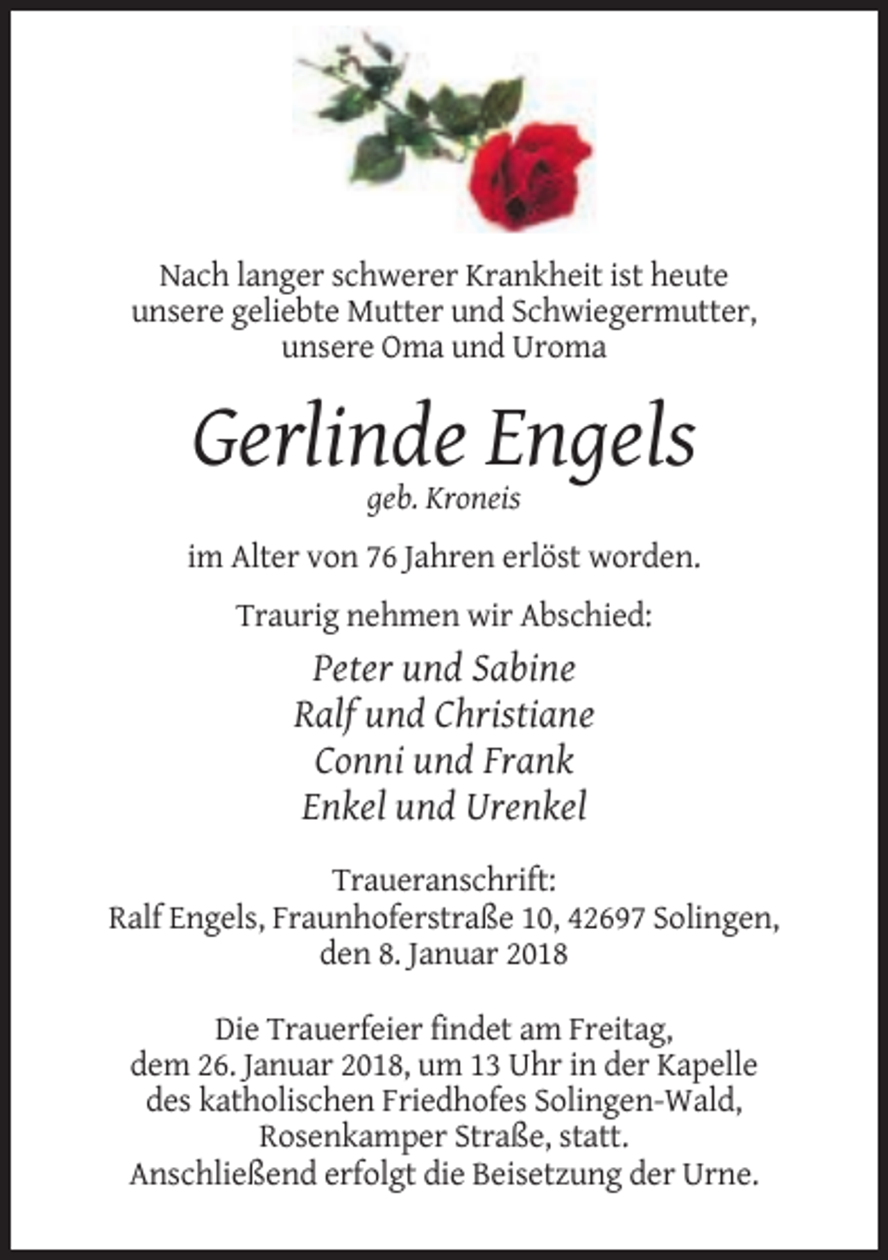 <p>Nach langer schwerer Krankheit ist heute<br />unsere geliebte Mutter und Schwiegermutter,<br />unsere Oma und Uroma</p><p>Gerlinde Engels<br />geb. Kroneis<br />im Alter von 76 Jahren erlöst worden.<br />Traurig nehmen wir Abschied:</p><p>Peter und Sabine<br />Ralf und Christiane<br />Conni und Frank<br />Enkel und Urenkel<br />Traueranschrift:<br />Ralf Engels, Fraunhoferstraße 10, 42697 Solingen,<br />den 8. Januar 2018<br />Die Trauerfeier findet am Freitag,<br />dem 26. Januar 2018, um 13 Uhr in der Kapelle<br />des katholischen Friedhofes Solingen-Wald,<br />Rosenkamper Straße, statt.<br />Anschließend erfolgt die Beisetzung der Urne.</p>