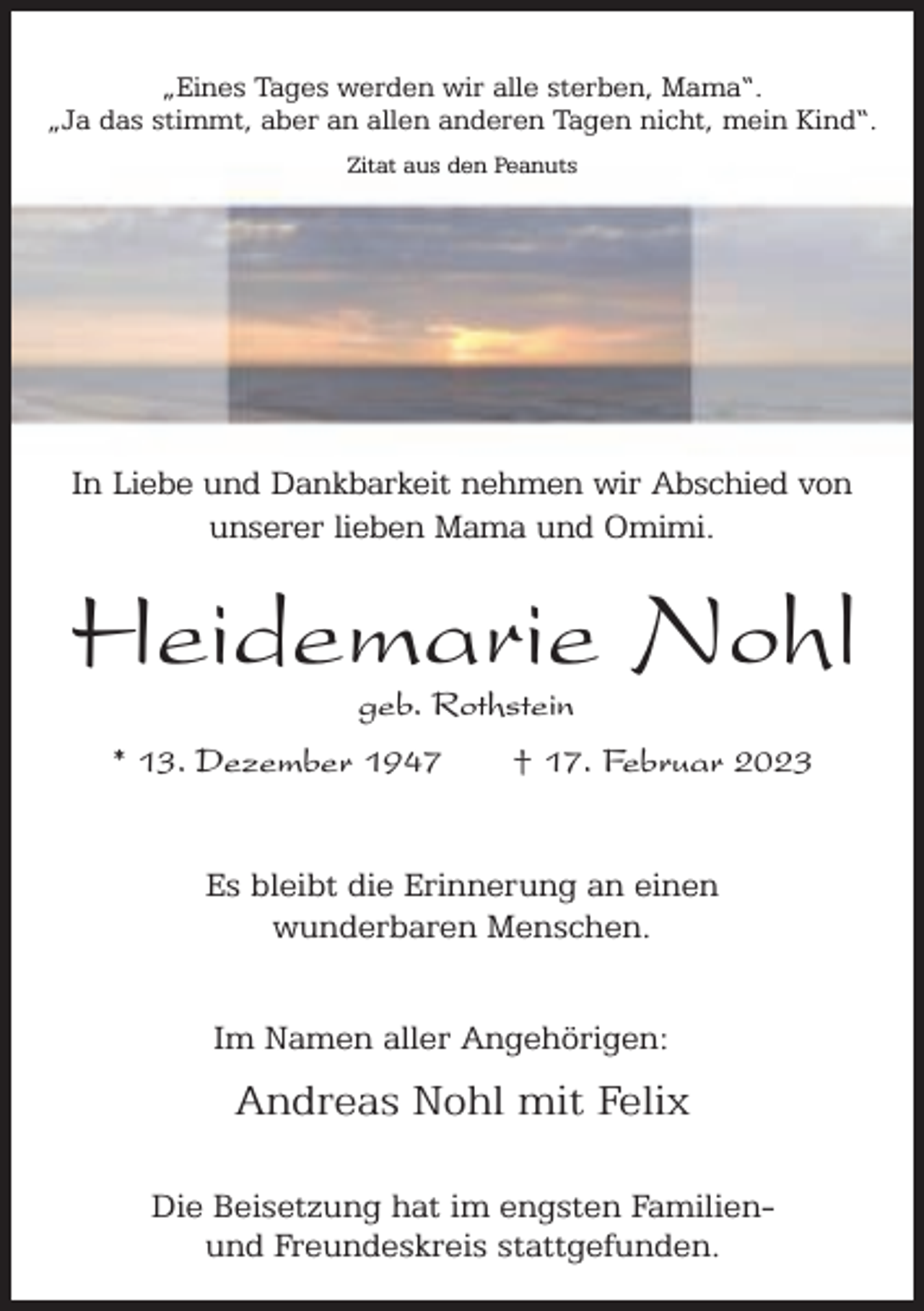 <p>„Eines Tages werden wir alle sterben, Mama“.<br />„Ja das stimmt, aber an allen anderen Tagen nicht, mein Kind“.<br />Zitat aus den Peanuts</p><p>In Liebe und Dankbarkeit nehmen wir Abschied von<br />unserer lieben Mama und Omimi.</p><p>Heidemarie Nohl<br />geb. Rothstein</p><p>* 13. Dezember 1947</p><p>† 17. Februar 2023</p><p>Es bleibt die Erinnerung an einen<br />wunderbaren Menschen.<br />Im Namen aller Angehörigen:</p><p>Andreas Nohl mit Felix<br />Die Beisetzung hat im engsten Familienund Freundeskreis stattgefunden.</p>