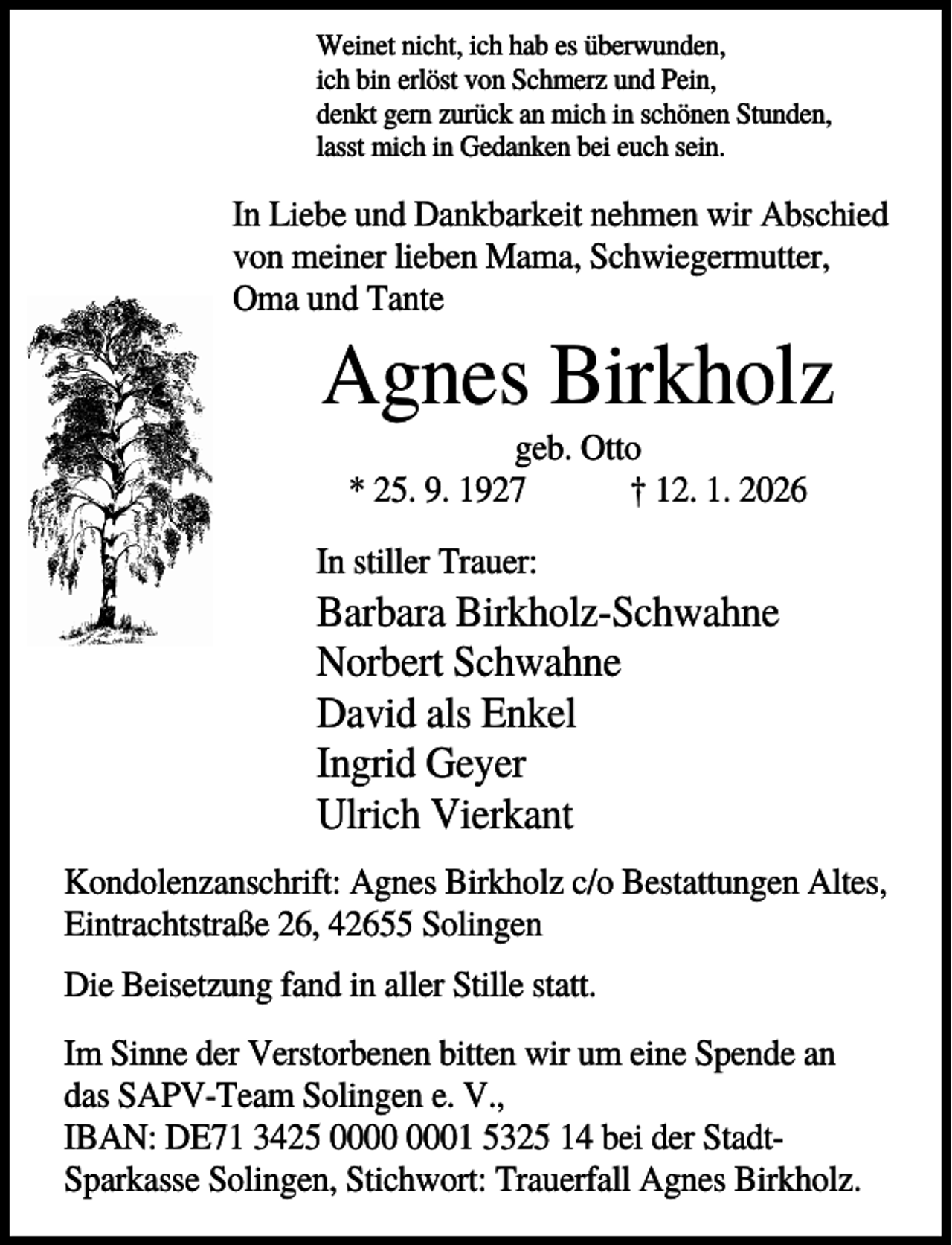 <p>Weinet nicht, ich hab es überwunden,<br />ich bin erlöst von Schmerz und Pein,<br />denkt gern zurück an mich in schönen Stunden,<br />lasst mich in Gedanken bei euch sein.</p><p>In Liebe und Dankbarkeit nehmen wir Abschied<br />von meiner lieben Mama, Schwiegermutter,<br />Oma und Tante</p><p>Agnes Birkholz<br />geb. Otto<br />* 25. 9. 1927<br />† 12. 1. 2026<br />In stiller Trauer:</p><p>Barbara Birkholz-Schwahne<br />Norbert Schwahne<br />David als Enkel<br />Ingrid Geyer<br />Ulrich Vierkant<br />Kondolenzanschrift: Agnes Birkholz c/o Bestattungen Altes,<br />Eintrachtstraße 26, 42655 Solingen<br />Die Beisetzung fand in aller Stille statt.<br />Im Sinne der Verstorbenen bitten wir um eine Spende an<br />das SAPV-Team Solingen e. V.,<br />IBAN: DE71 3425 01 5325 14 bei der StadtSparkasse Solingen, Stichwort: Trauerfall Agnes Birkholz.</p>