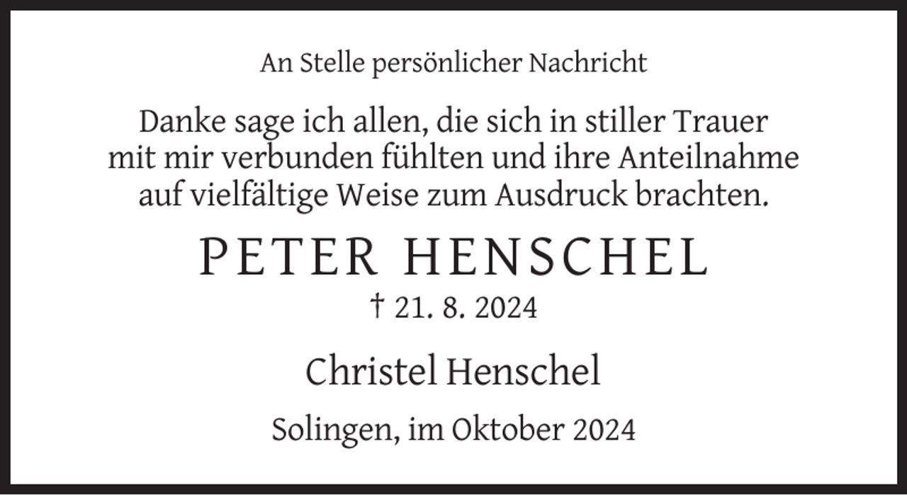 <p>An Stelle persönlicher Nachricht</p><p>Danke sage ich allen, die sich in stiller Trauer<br />mit mir verbunden fühlten und ihre Anteilnahme<br />auf vielfältige Weise zum Ausdruck brachten.</p><p>PE T E R HEN SC H EL<br />† 21. 8. 2024</p><p>Christel Henschel<br />Solingen, im Oktober 2024</p>