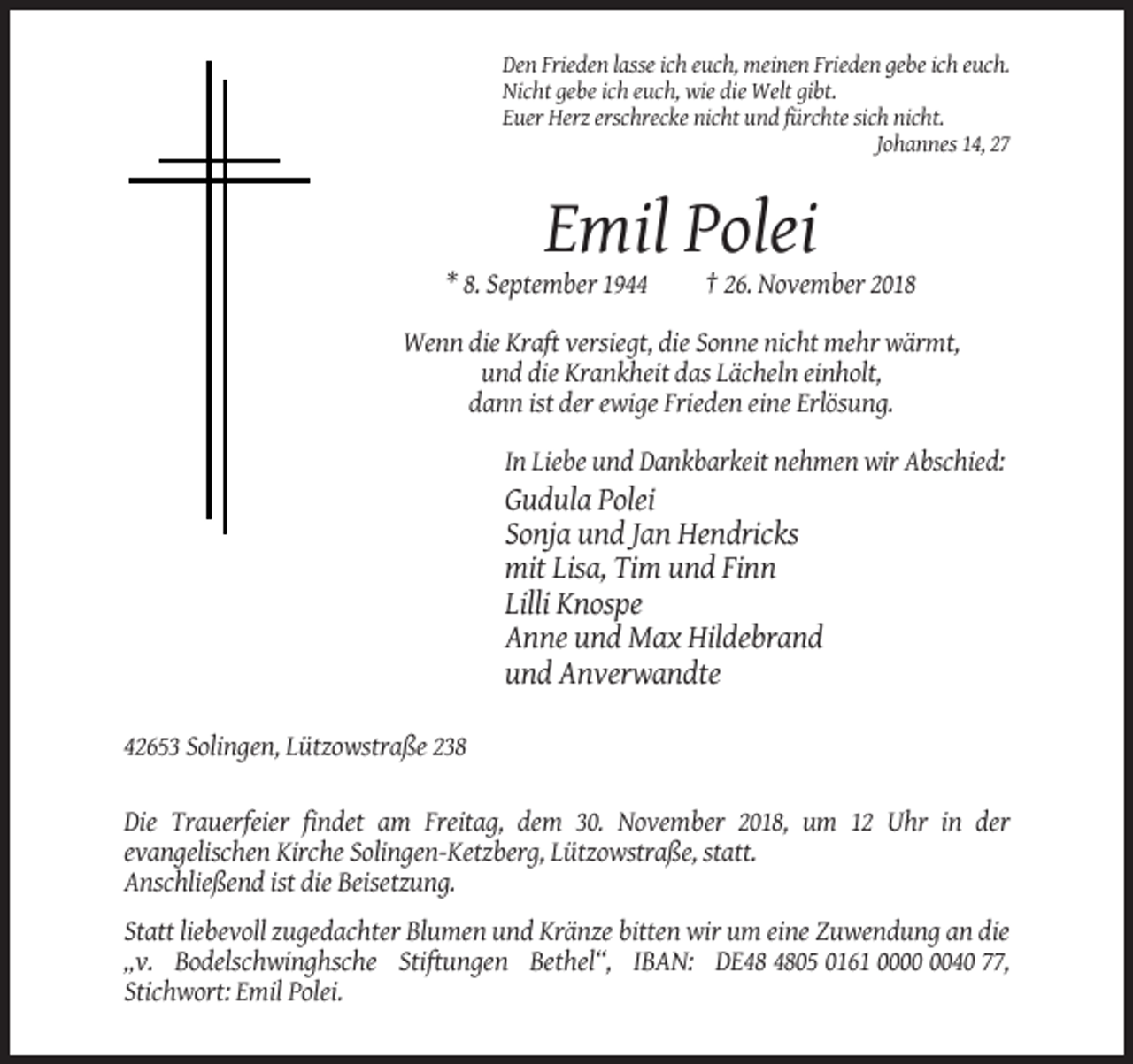 <p>Den Frieden lasse ich euch, meinen Frieden gebe ich euch.<br />Nicht gebe ich euch, wie die Welt gibt.<br />Euer Herz erschrecke nicht und fürchte sich nicht.<br />Johannes 14, 27</p><p>Emil Polei<br />* 8. September 1944</p><p>† 26. November 2018</p><p>Wenn die Kraft versiegt, die Sonne nicht mehr wärmt,<br />und die Krankheit das Lächeln einholt,<br />dann ist der ewige Frieden eine Erlösung.<br />In Liebe und Dankbarkeit nehmen wir Abschied:</p><p>Gudula Polei<br />Sonja und Jan Hendricks<br />mit Lisa, Tim und Finn<br />Lilli Knospe<br />Anne und Max Hildebrand<br />und Anverwandte<br />42653 Solingen, Lützowstraße 238<br />Die Trauerfeier findet am Freitag, dem 30. November 2018, um 12 Uhr in der<br />evangelischen Kirche Solingen-Ketzberg, Lützowstraße, statt.<br />Anschließend ist die Beisetzung.<br />Statt liebevoll zugedachter Blumen und Kränze bitten wir um eine Zuwendung an die<br />„v. Bodelschwinghsche Stiftungen Bethel“, IBAN: DE05 0161 0040 77,<br />Stichwort: Emil Polei.</p>