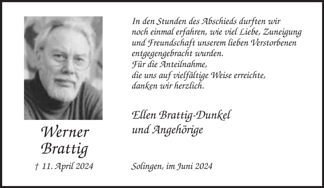<p>In den Stunden des Abschieds durften wir<br />noch einmal erfahren, wie viel Liebe, Zuneigung<br />und Freundschaft unserem lieben Verstorbenen<br />entgegengebracht wurden.<br />Für die Anteilnahme,<br />die uns auf vielfältige Weise erreichte,<br />danken wir herzlich.</p><p>Werner<br />Brattig<br />† 11. April 2024</p><p>Ellen Brattig-Dunkel<br />und Angehörige<br />Solingen, im Juni 2024</p>
