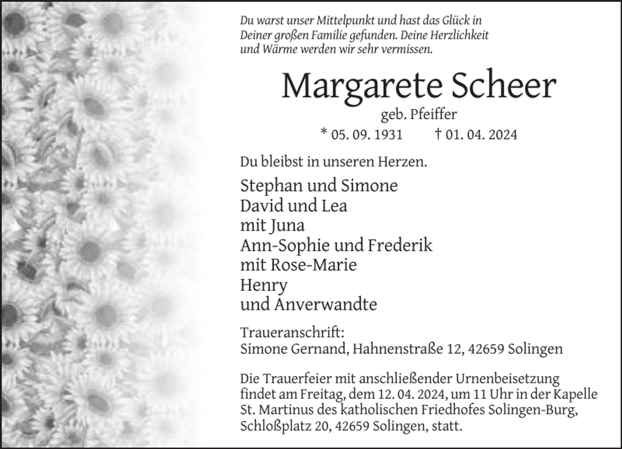 <p>Du warst unser Mittelpunkt und hast das Glück in<br />Deiner großen Familie gefunden. Deine Herzlichkeit<br />und Wärme werden wir sehr vermissen.</p><p>Margarete Scheer<br />geb. Pfeiffer<br />* 05. 09. 1931<br />† 01. 04. 2024<br />Du bleibst in unseren Herzen.</p><p>Stephan und Simone<br />David und Lea<br />mit Juna<br />Ann-Sophie und Frederik<br />mit Rose-Marie<br />Henry<br />und Anverwandte<br />Traueranschrift:<br />Simone Gernand, Hahnenstraße 12, 42659 Solingen<br />Die Trauerfeier mit anschließender Urnenbeisetzung<br />findet am Freitag, dem 12. 04. 2024, um 11 Uhr in der Kapelle<br />St. Martinus des katholischen Friedhofes Solingen-Burg,<br />Schloßplatz 20, 42659 Solingen, statt.</p>