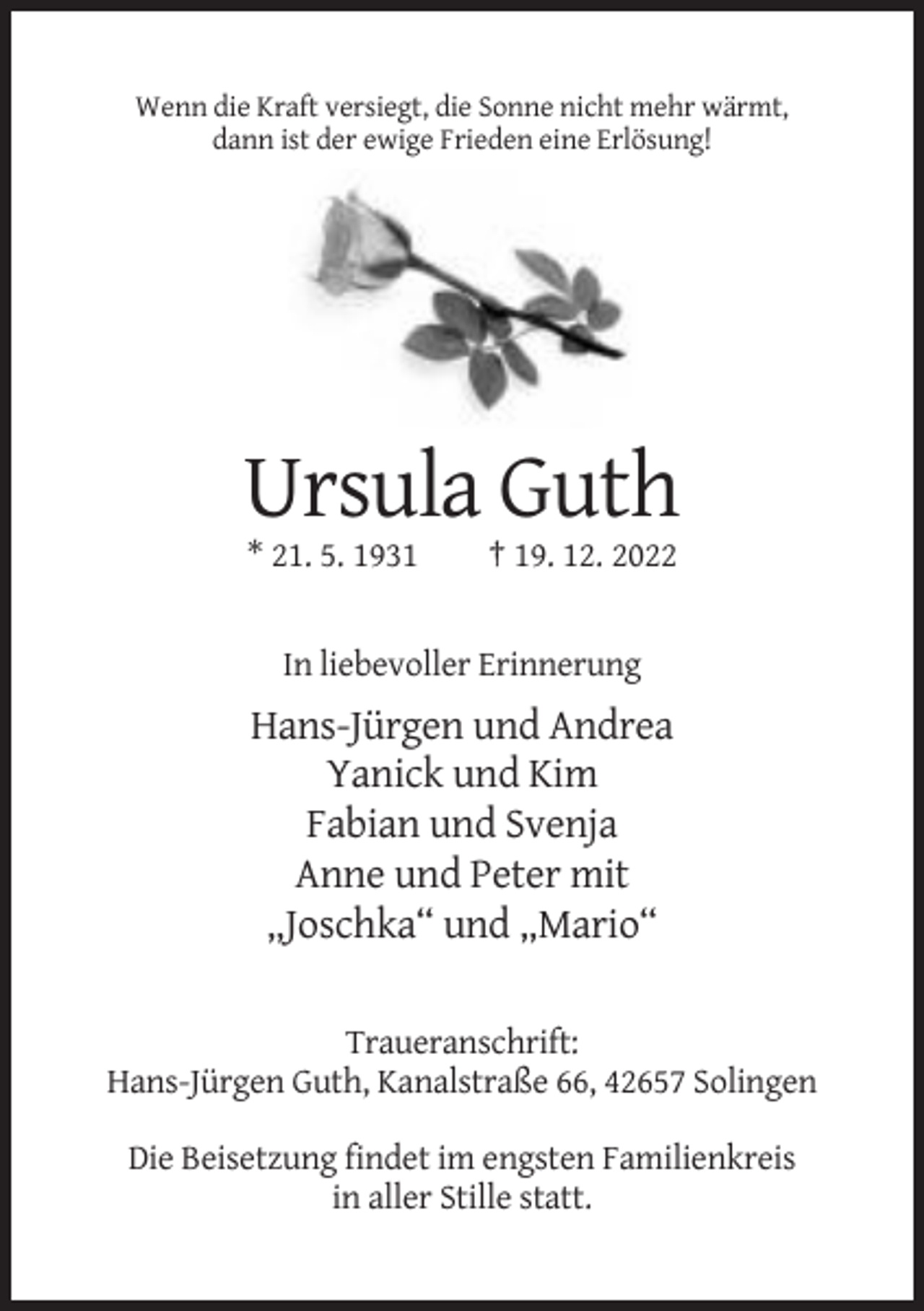 <p>Wenn die Kraft versiegt, die Sonne nicht mehr wärmt,<br />dann ist der ewige Frieden eine Erlösung!</p><p>Ursula Guth<br />* 21. 5. 1931</p><p>† 19. 12. 2022</p><p>In liebevoller Erinnerung</p><p>Hans-Jürgen und Andrea<br />Yanick und Kim<br />Fabian und Svenja<br />Anne und Peter mit<br />„Joschka“ und „Mario“<br />Traueranschrift:<br />Hans-Jürgen Guth, Kanalstraße 66, 42657 Solingen<br />Die Beisetzung findet im engsten Familienkreis<br />in aller Stille statt.</p>