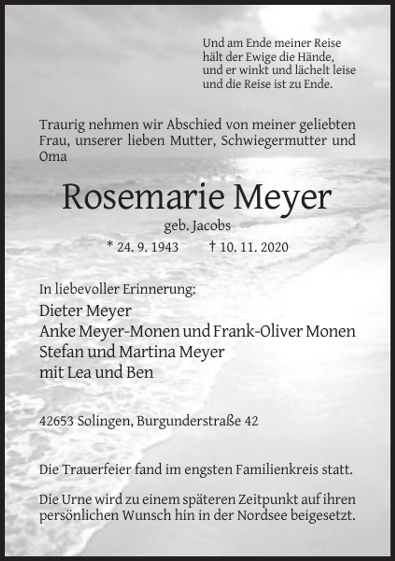 <p>Und am Ende meiner Reise<br />hält der Ewige die Hände,<br />und er winkt und lächelt leise<br />und die Reise ist zu Ende.</p><p>Traurig nehmen wir Abschied von meiner geliebten<br />Frau, unserer lieben Mutter, Schwiegermutter und<br />Oma</p><p>Rosemarie Meyer<br />geb. Jacobs<br />* 24. 9. 1943<br />† 10. 11. 2020<br />In liebevoller Erinnerung:</p><p>Dieter Meyer<br />Anke Meyer-Monen und Frank-Oliver Monen<br />Stefan und Martina Meyer<br />mit Lea und Ben<br />42653 Solingen, Burgunderstraße 42</p><p>Die Trauerfeier fand im engsten Familienkreis statt.<br />Die Urne wird zu einem späteren Zeitpunkt auf ihren<br />persönlichen Wunsch hin in der Nordsee beigesetzt.</p>