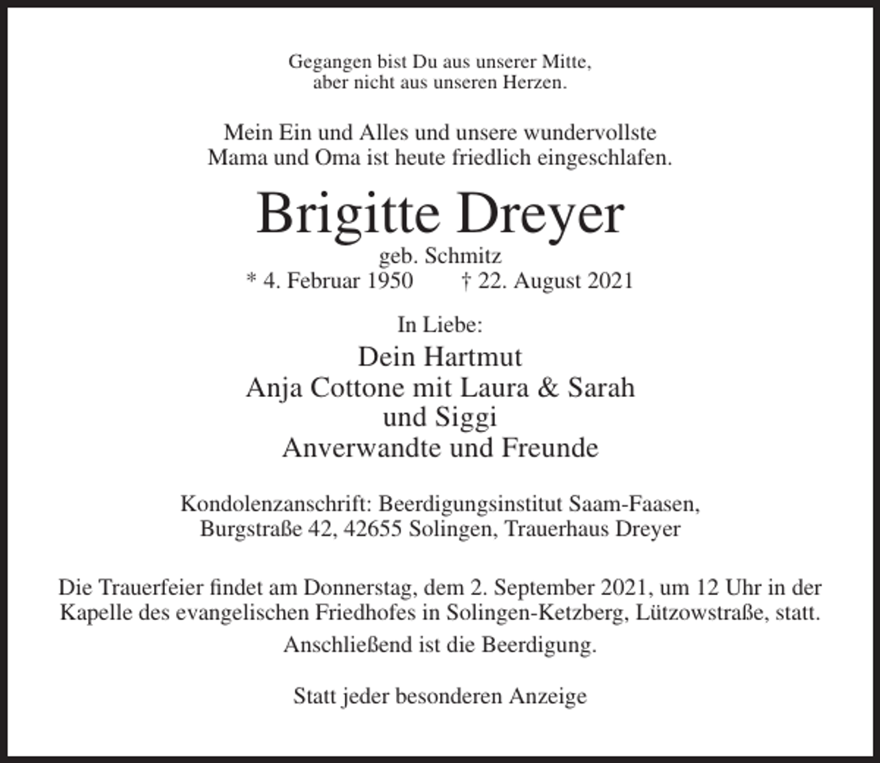 <p>Gegangen bist Du aus unserer Mitte,<br />aber nicht aus unseren Herzen.</p><p>Mein Ein und Alles und unsere wundervollste<br />Mama und Oma ist heute friedlich eingeschlafen.</p><p>Brigitte Dreyer<br />geb. Schmitz<br />* 4. Februar 1950<br />† 22. August 2021<br />In Liebe:</p><p>Dein Hartmut<br />Anja Cottone mit Laura &amp; Sarah<br />und Siggi<br />Anverwandte und Freunde<br />Kondolenzanschrift: Beerdigungsinstitut Saam-Faasen,<br />Burgstraße 42, 42655 Solingen, Trauerhaus Dreyer<br />Die Trauerfeier findet am Donnerstag, dem 2. September 2021, um 12 Uhr in der<br />Kapelle des evangelischen Friedhofes in Solingen-Ketzberg, Lützowstraße, statt.<br />Anschließend ist die Beerdigung.<br />Statt jeder besonderen Anzeige</p>