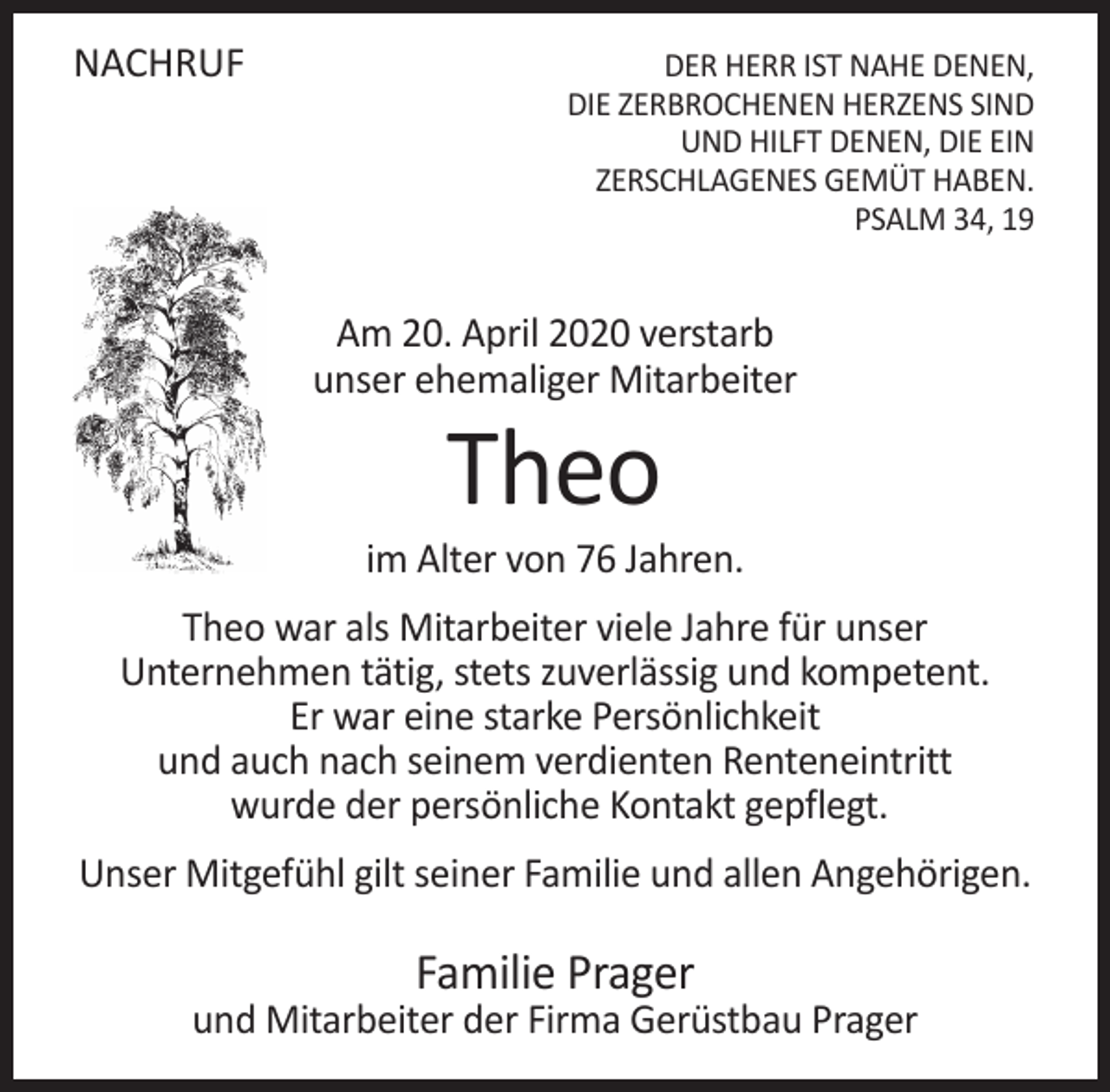 <p>NACHRUF</p><p>DER HERR IST NAHE DENEN,<br />DIE ZERBROCHENEN HERZENS SIND<br />UND HILFT DENEN, DIE EIN<br />ZERSCHLAGENES GEMÜT HABEN.<br />PSALM 34, 19</p><p>Am 20. April 2020 verstarb<br />unser ehemaliger Mitarbeiter</p><p>Theo</p><p>im Alter von 76 Jahren.<br />Theo war als Mitarbeiter viele Jahre für unser<br />Unternehmen tätig, stets zuverlässig und kompetent.<br />Er war eine starke Persönlichkeit<br />und auch nach seinem verdienten Renteneintritt<br />wurde der persönliche Kontakt gepflegt.<br />Unser Mitgefühl gilt seiner Familie und allen Angehörigen.</p><p>Familie Prager</p><p>und Mitarbeiter der Firma Gerüstbau Prager</p>