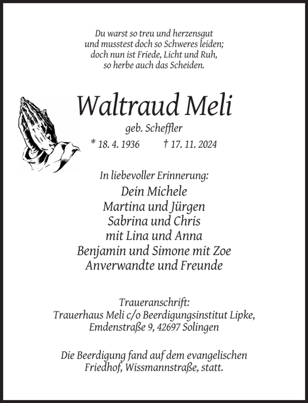 <p>Du warst so treu und herzensgut<br />und musstest doch so Schweres leiden;<br />doch nun ist Friede, Licht und Ruh,<br />so herbe auch das Scheiden.</p><p>Waltraud Meli<br />geb. Scheffler<br />* 18. 4. 1936<br />† 17. 11. 2024<br />In liebevoller Erinnerung:</p><p>Dein Michele<br />Martina und Jürgen<br />Sabrina und Chris<br />mit Lina und Anna<br />Benjamin und Simone mit Zoe<br />Anverwandte und Freunde<br />Traueranschrift:<br />Trauerhaus Meli c/o Beerdigungsinstitut Lipke,<br />Emdenstraße 9, 42697 Solingen<br />Die Beerdigung fand auf dem evangelischen<br />Friedhof, Wissmannstraße, statt.</p>