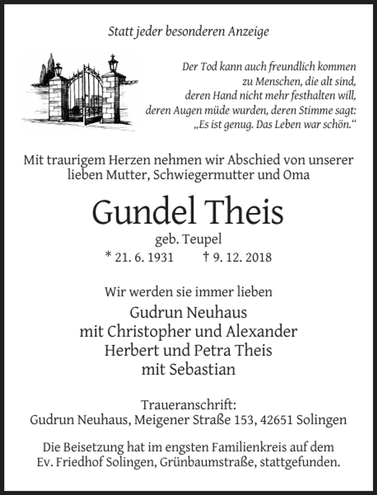 <p>Statt jeder besonderen Anzeige<br />Der Tod kann auch freundlich kommen<br />zu Menschen, die alt sind,<br />deren Hand nicht mehr festhalten will,<br />deren Augen müde wurden, deren Stimme sagt:<br />„Es ist genug. Das Leben war schön.“</p><p>Mit traurigem Herzen nehmen wir Abschied von unserer<br />lieben Mutter, Schwiegermutter und Oma</p><p>Gundel Theis<br />geb. Teupel<br />* 21. 6. 1931<br />† 9. 12. 2018<br />Wir werden sie immer lieben</p><p>Gudrun Neuhaus<br />mit Christopher und Alexander<br />Herbert und Petra Theis<br />mit Sebastian<br />Traueranschrift:<br />Gudrun Neuhaus, Meigener Straße 153, 42651 Solingen<br />Die Beisetzung hat im engsten Familienkreis auf dem<br />Ev. Friedhof Solingen, Grünbaumstraße, stattgefunden.</p>