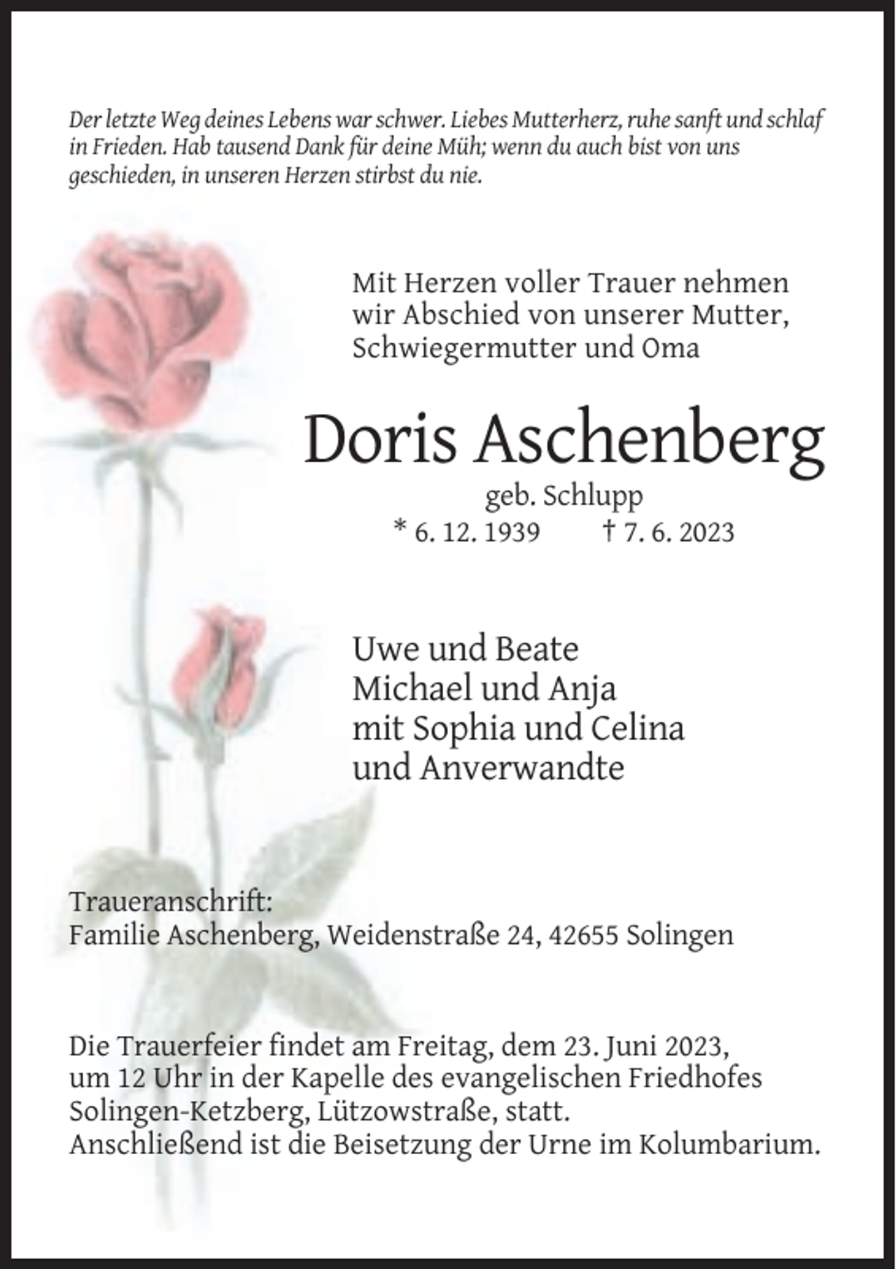 <p>Der letzte Weg deines Lebens war schwer. Liebes Mutterherz, ruhe sanft und schlaf<br />in Frieden. Hab tausend Dank für deine Müh; wenn du auch bist von uns<br />geschieden, in unseren Herzen stirbst du nie.</p><p>Mit Herzen voller Trauer nehmen<br />wir Abschied von unserer Mutter,<br />Schwiegermutter und Oma</p><p>Doris Aschenberg<br />geb. Schlupp<br />* 6. 12. 1939<br />† 7. 6. 2023</p><p>Uwe und Beate<br />Michael und Anja<br />mit Sophia und Celina<br />und Anverwandte</p><p>Traueranschrift:<br />Familie Aschenberg, Weidenstraße 24, 42655 Solingen</p><p>Die Trauerfeier findet am Freitag, dem 23. Juni 2023,<br />um 12 Uhr in der Kapelle des evangelischen Friedhofes<br />Solingen-Ketzberg, Lützowstraße, statt.<br />Anschließend ist die Beisetzung der Urne im Kolumbarium.</p>