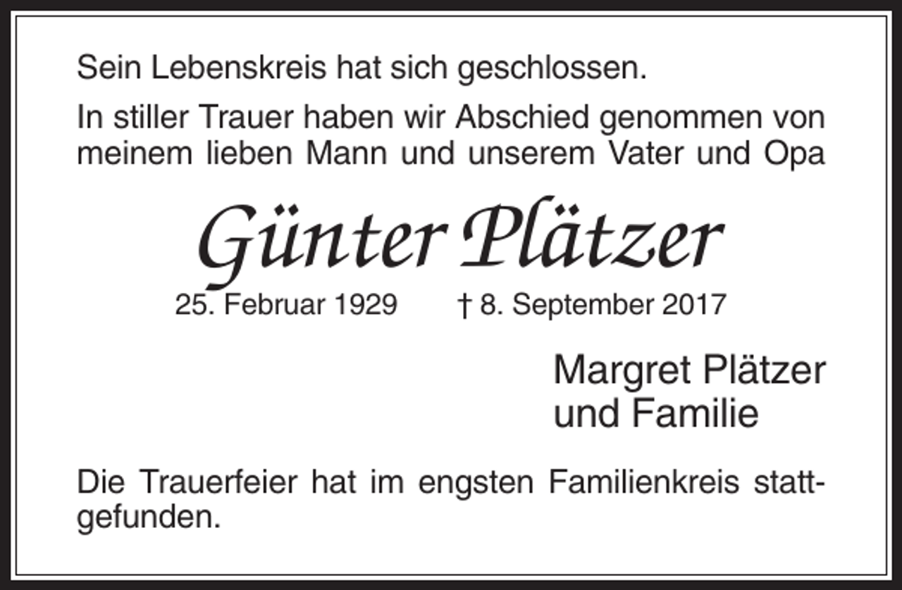 <p>Sein Lebenskreis hat sich geschlossen.<br />In stiller Trauer haben wir Abschied genommen von<br />meinem lieben Mann und unserem Vater und Opa</p><p>Günter Plätzer<br />25. Februar 1929</p><p>† 8. September 2017</p><p>Margret Plätzer<br />und Familie<br />Die Trauerfeier hat im engsten Familienkreis stattgefunden.</p>
