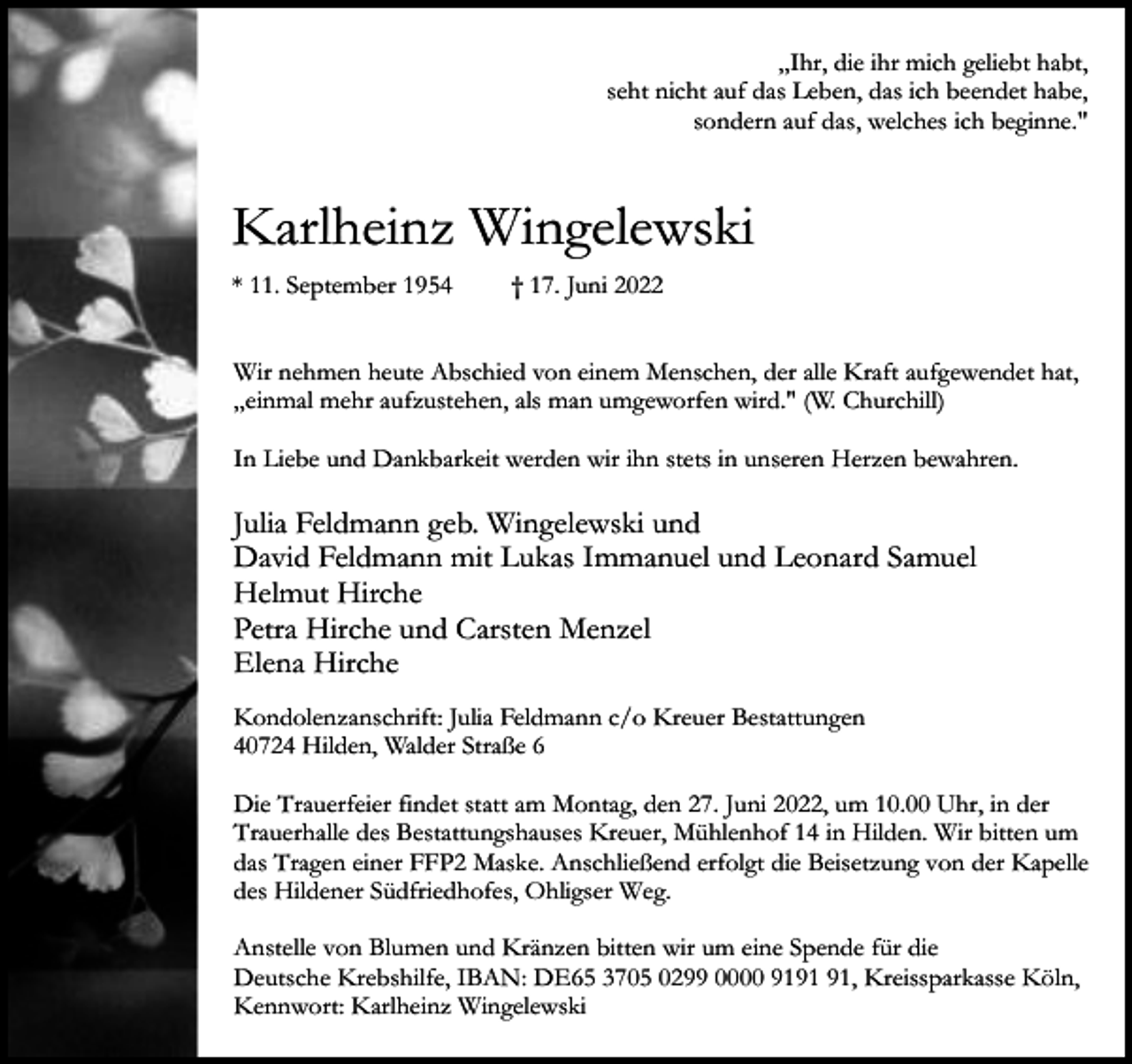 <p>„Ihr, die ihr mich geliebt habt,<br />seht nicht auf das Leben, das ich beendet habe,<br />sondern auf das, welches ich beginne."</p><p>Karlheinz Wingelewski<br />* 11. September 1954</p><p>† 17. Juni 2022</p><p>Wir nehmen heute Abschied von einem Menschen, der alle Kraft aufgewendet hat,<br />„einmal mehr aufzustehen, als man umgeworfen wird." (W. Churchill)<br />In Liebe und Dankbarkeit werden wir ihn stets in unseren Herzen bewahren.</p><p>Julia Feldmann geb. Wingelewski und<br />David Feldmann mit Lukas Immanuel und Leonard Samuel<br />Helmut Hirche<br />Petra Hirche und Carsten Menzel<br />Elena Hirche<br />Kondolenzanschrift: Julia Feldmann c/o Kreuer Bestattungen<br />40724 Hilden, Walder Straße 6<br />Die Trauerfeier findet statt am Montag, den 27. Juni 2022, um 10.00 Uhr, in der<br />Trauerhalle des Bestattungshauses Kreuer, Mühlenhof 14 in Hilden. Wir bitten um<br />das Tragen einer FFP2 Maske. Anschließend erfolgt die Beisetzung von der Kapelle<br />des Hildener Südfriedhofes, Ohligser Weg.<br />Anstelle von Blumen und Kränzen bitten wir um eine Spende für die<br />Deutsche Krebshilfe, IBAN: DE65 3705 0299 0000 91, Kreissparkasse Köln,<br />Kennwort: Karlheinz Wingelewski</p>