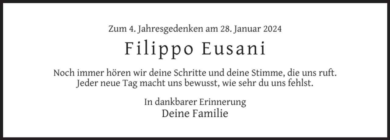 <p>Zum 4. Jahresgedenken am 28. Januar 2024</p><p>Fi l i p p o Eu sa n i<br />Noch immer hören wir deine Schritte und deine Stimme, die uns ruft.<br />Jeder neue Tag macht uns bewusst, wie sehr du uns fehlst.<br />In dankbarer Erinnerung</p><p>Deine Familie</p>