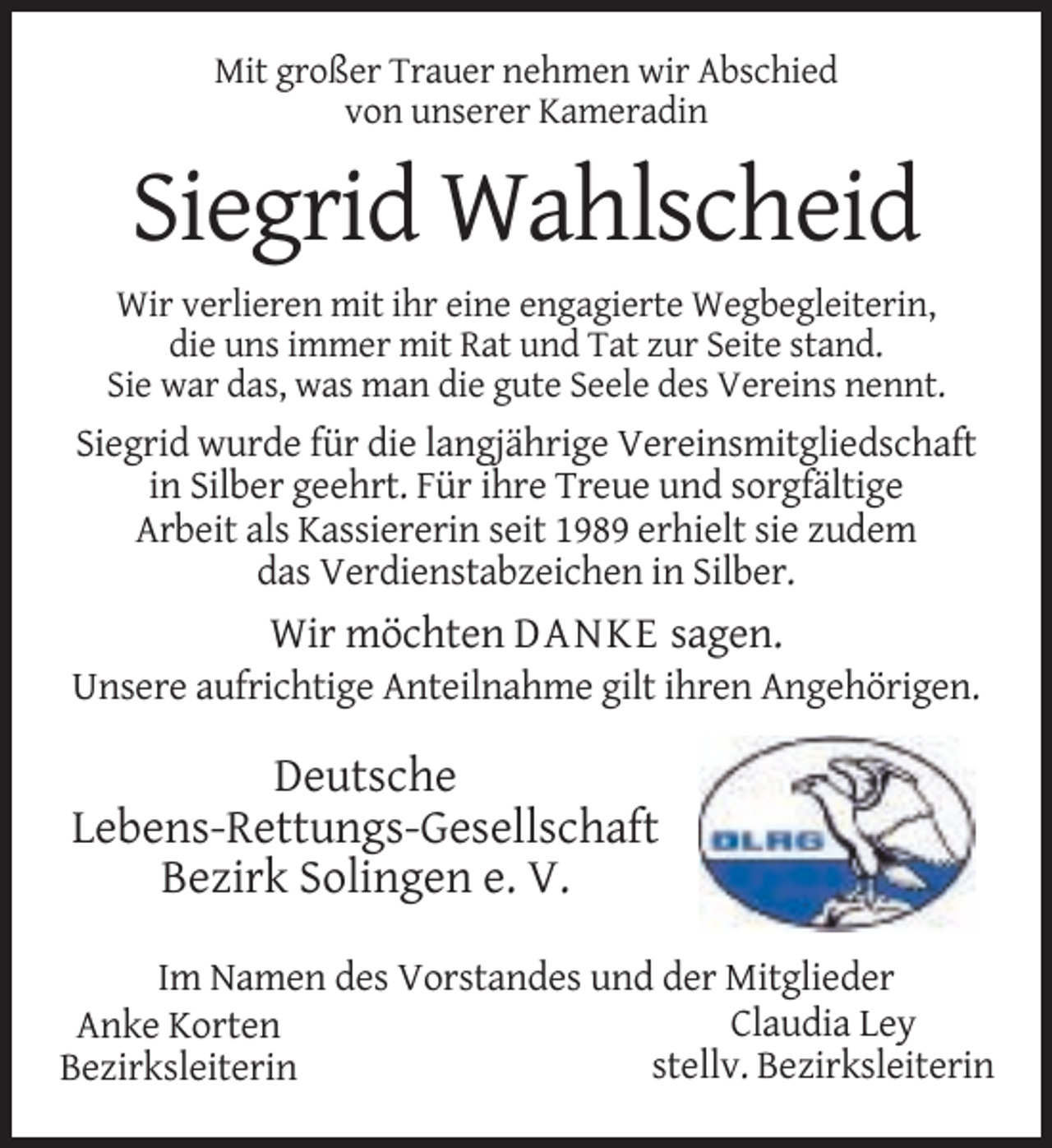 <p>Mit großer Trauer nehmen wir Abschied<br />von unserer Kameradin</p><p>Siegrid Wahlscheid<br />Wir verlieren mit ihr eine engagierte Wegbegleiterin,<br />die uns immer mit Rat und Tat zur Seite stand.<br />Sie war das, was man die gute Seele des Vereins nennt.</p><p>Siegrid wurde für die langjährige Vereinsmitgliedschaft<br />in Silber geehrt. Für ihre Treue und sorgfältige<br />Arbeit als Kassiererin seit 1989 erhielt sie zudem<br />das Verdienstabzeichen in Silber.</p><p>Wir möchten DANKE sagen.<br />Unsere aufrichtige Anteilnahme gilt ihren Angehörigen.</p><p>Deutsche<br />Lebens-Rettungs-Gesellschaft<br />Bezirk Solingen e. V.<br />Im Namen des Vorstandes und der Mitglieder<br />Claudia Ley<br />Anke Korten<br />stellv. Bezirksleiterin<br />Bezirksleiterin</p>