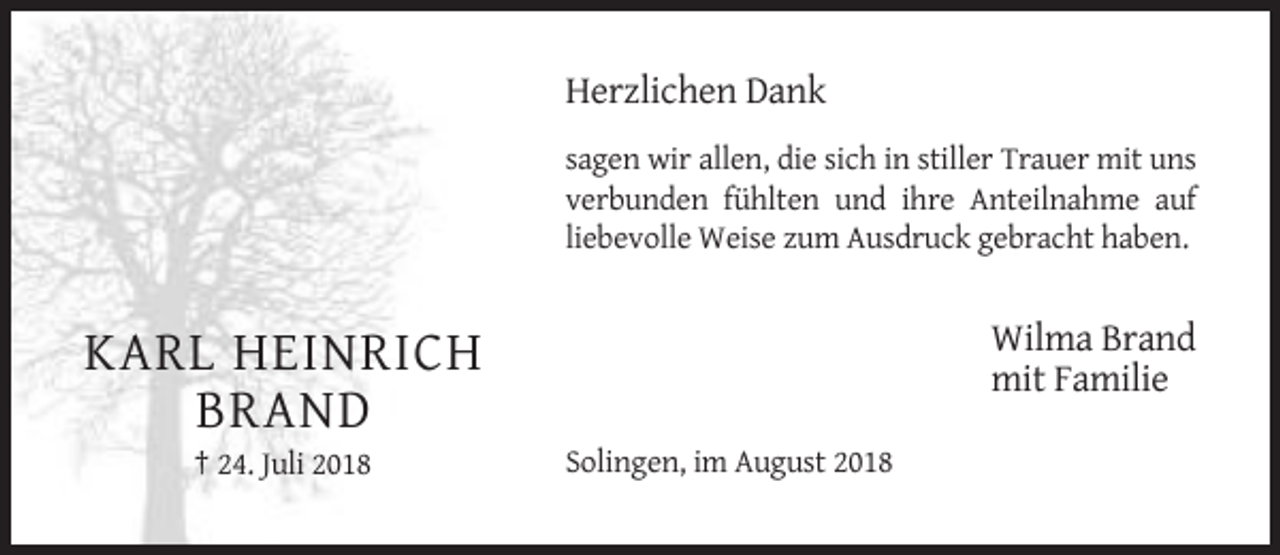 <p>Herzlichen Dank<br />sagen wir allen, die sich in stiller Trauer mit uns<br />verbunden fühlten und ihre Anteilnahme auf<br />liebevolle Weise zum Ausdruck gebracht haben.</p><p>Wilma Brand<br />mit Familie</p><p>KARL HEINRICH<br />BRAND<br />† 24. Juli 2018</p><p>Solingen, im August 2018</p>