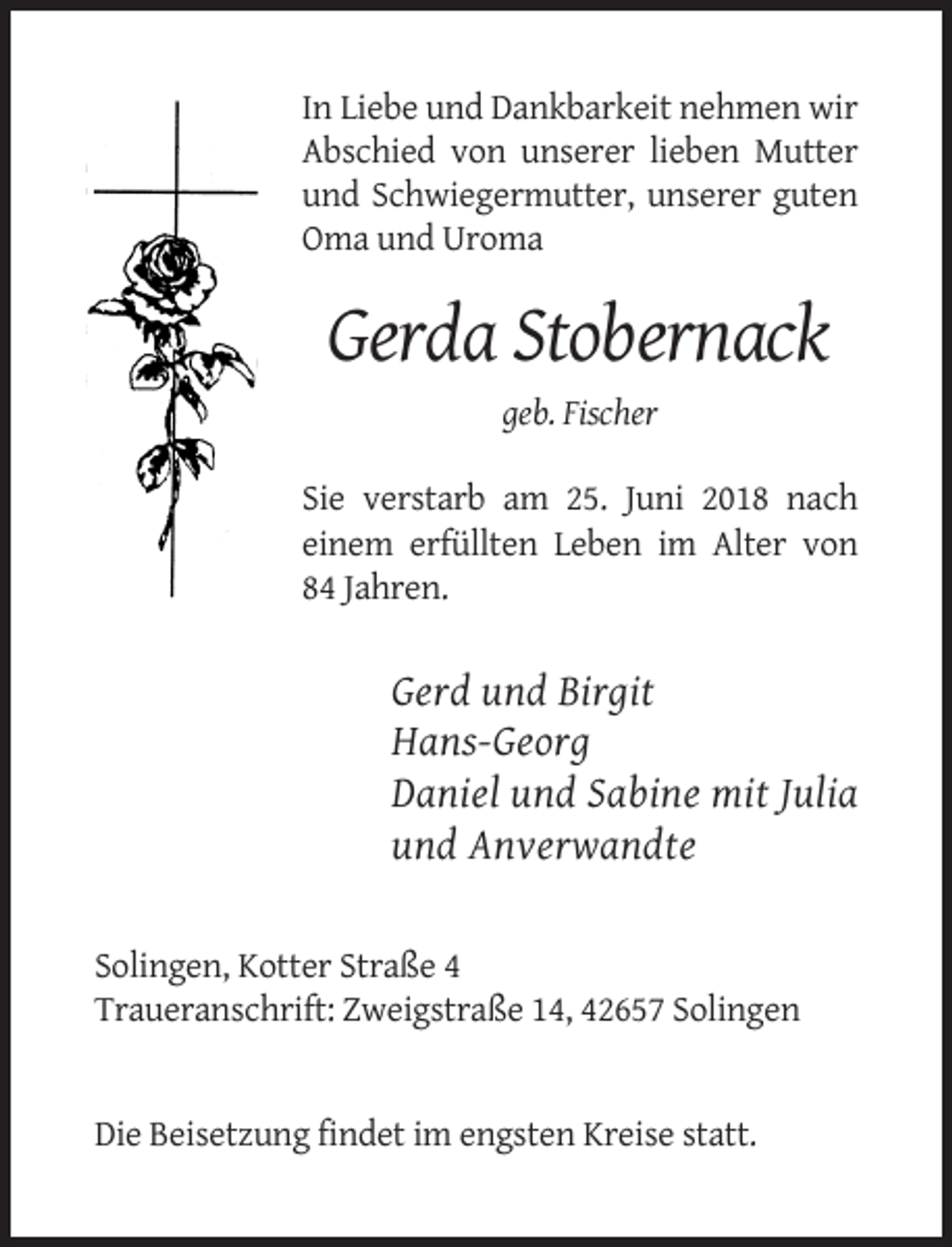 <p>In Liebe und Dankbarkeit nehmen wir<br />Abschied von unserer lieben Mutter<br />und Schwiegermutter, unserer guten<br />Oma und Uroma</p><p>Gerda Stobernack<br />geb. Fischer<br />Sie verstarb am 25. Juni 2018 nach<br />einem erfüllten Leben im Alter von<br />84 Jahren.</p><p>Gerd und Birgit<br />Hans-Georg<br />Daniel und Sabine mit Julia<br />und Anverwandte</p><p>Solingen, Kotter Straße 4<br />Traueranschrift: Zweigstraße 14, 42657 Solingen</p><p>Die Beisetzung findet im engsten Kreise statt.</p>