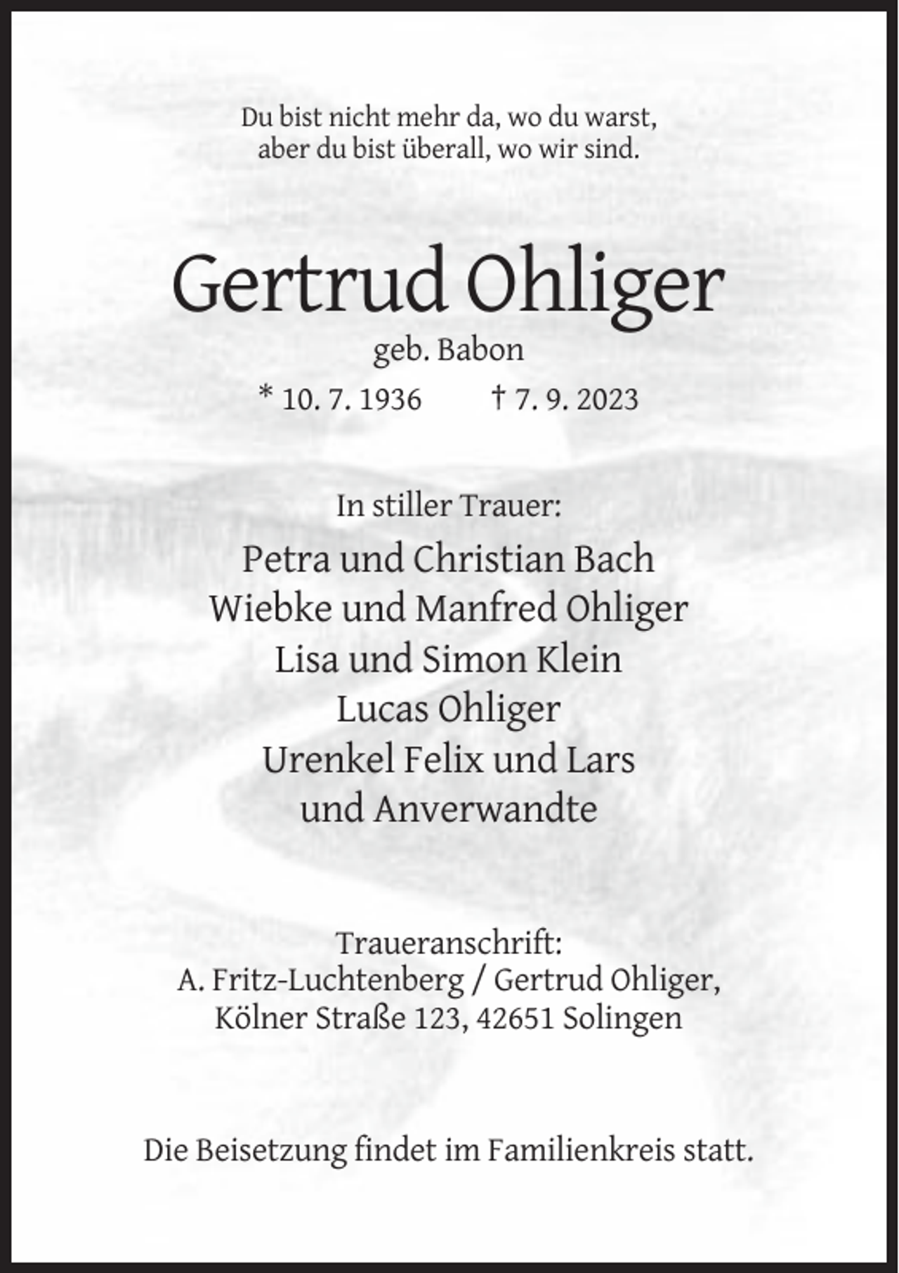 <p>Du bist nicht mehr da, wo du warst,<br />aber du bist überall, wo wir sind.</p><p>Gertrud Ohliger<br />geb. Babon<br />* 10. 7. 1936<br />† 7. 9. 2023</p><p>In stiller Trauer:</p><p>Petra und Christian Bach<br />Wiebke und Manfred Ohliger<br />Lisa und Simon Klein<br />Lucas Ohliger<br />Urenkel Felix und Lars<br />und Anverwandte</p><p>Traueranschrift:<br />A. Fritz-Luchtenberg / Gertrud Ohliger,<br />Kölner Straße 123, 42651 Solingen</p><p>Die Beisetzung findet im Familienkreis statt.</p>