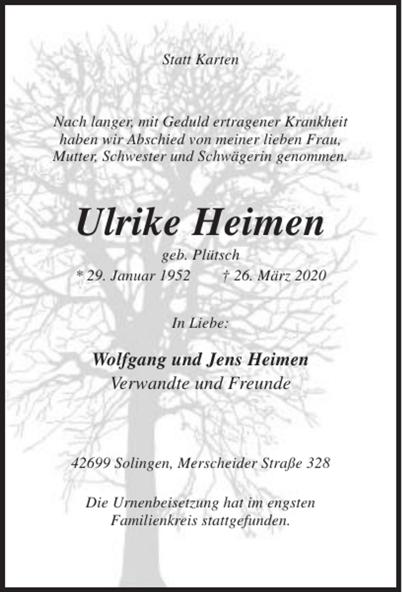 <p>Statt Karten</p><p>Nach langer, mit Geduld ertragener Krankheit<br />haben wir Abschied von meiner lieben Frau,<br />Mutter, Schwester und Schwägerin genommen.</p><p>Ulrike Heimen<br />geb. Plütsch<br />* 29. Januar 1952<br />† 26. März 2020<br />In Liebe:</p><p>Wolfgang und Jens Heimen<br />Verwandte und Freunde</p><p>42699 Solingen, Merscheider Straße 328<br />Die Urnenbeisetzung hat im engsten<br />Familienkreis stattgefunden.</p>