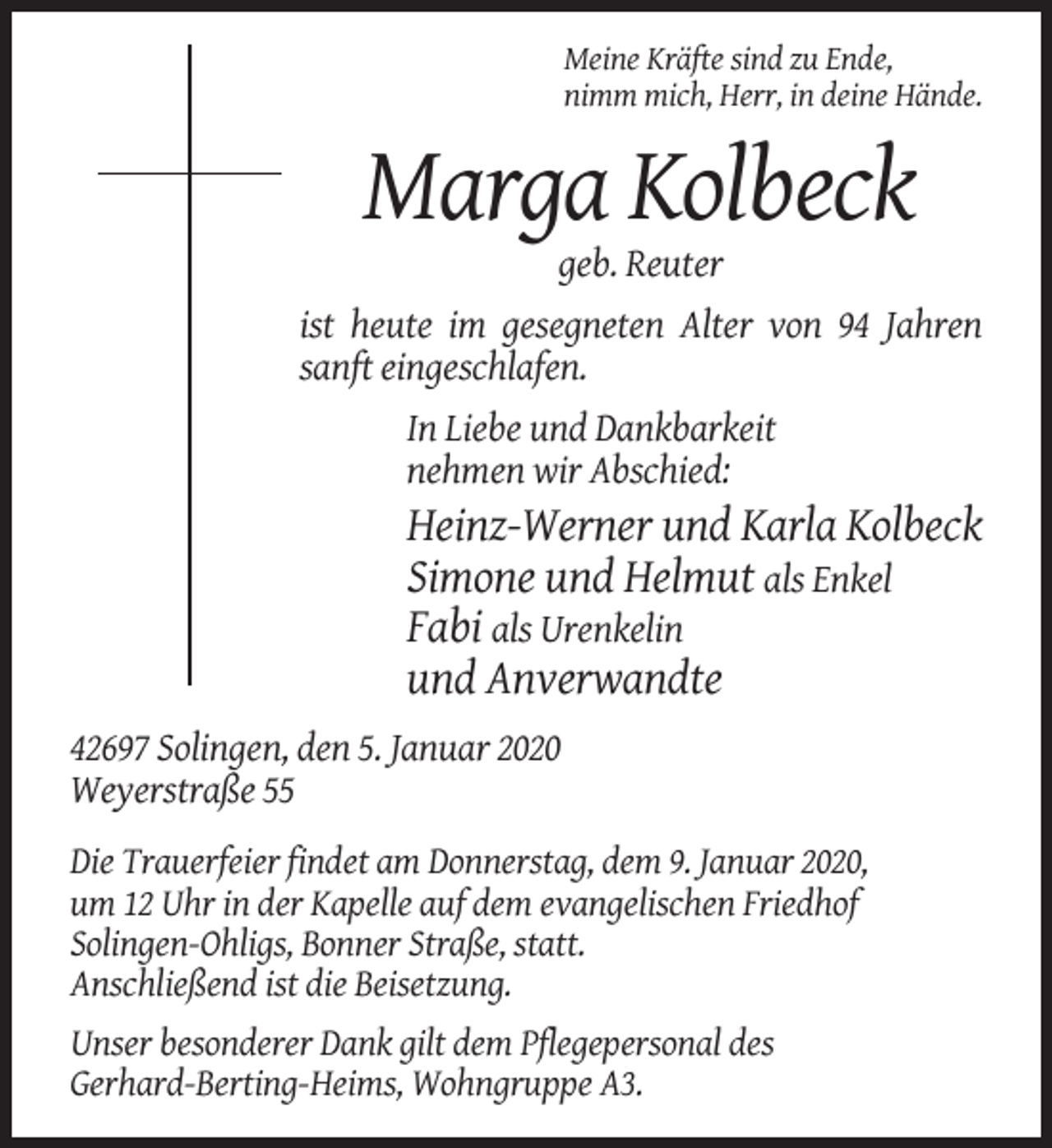 <p>Meine Kräfte sind zu Ende,<br />nimm mich, Herr, in deine Hände.</p><p>Marga Kolbeck<br />geb. Reuter<br />ist heute im gesegneten Alter von 94 Jahren<br />sanft eingeschlafen.<br />In Liebe und Dankbarkeit<br />nehmen wir Abschied:</p><p>Heinz-Werner und Karla Kolbeck<br />Simone und Helmut als Enkel<br />Fabi als Urenkelin<br />und Anverwandte<br />42697 Solingen, den 5. Januar 2020<br />Weyerstraße 55<br />Die Trauerfeier findet am Donnerstag, dem 9. Januar 2020,<br />um 12 Uhr in der Kapelle auf dem evangelischen Friedhof<br />Solingen-Ohligs, Bonner Straße, statt.<br />Anschließend ist die Beisetzung.<br />Unser besonderer Dank gilt dem Pflegepersonal des<br />Gerhard-Berting-Heims, Wohngruppe A3.</p>
