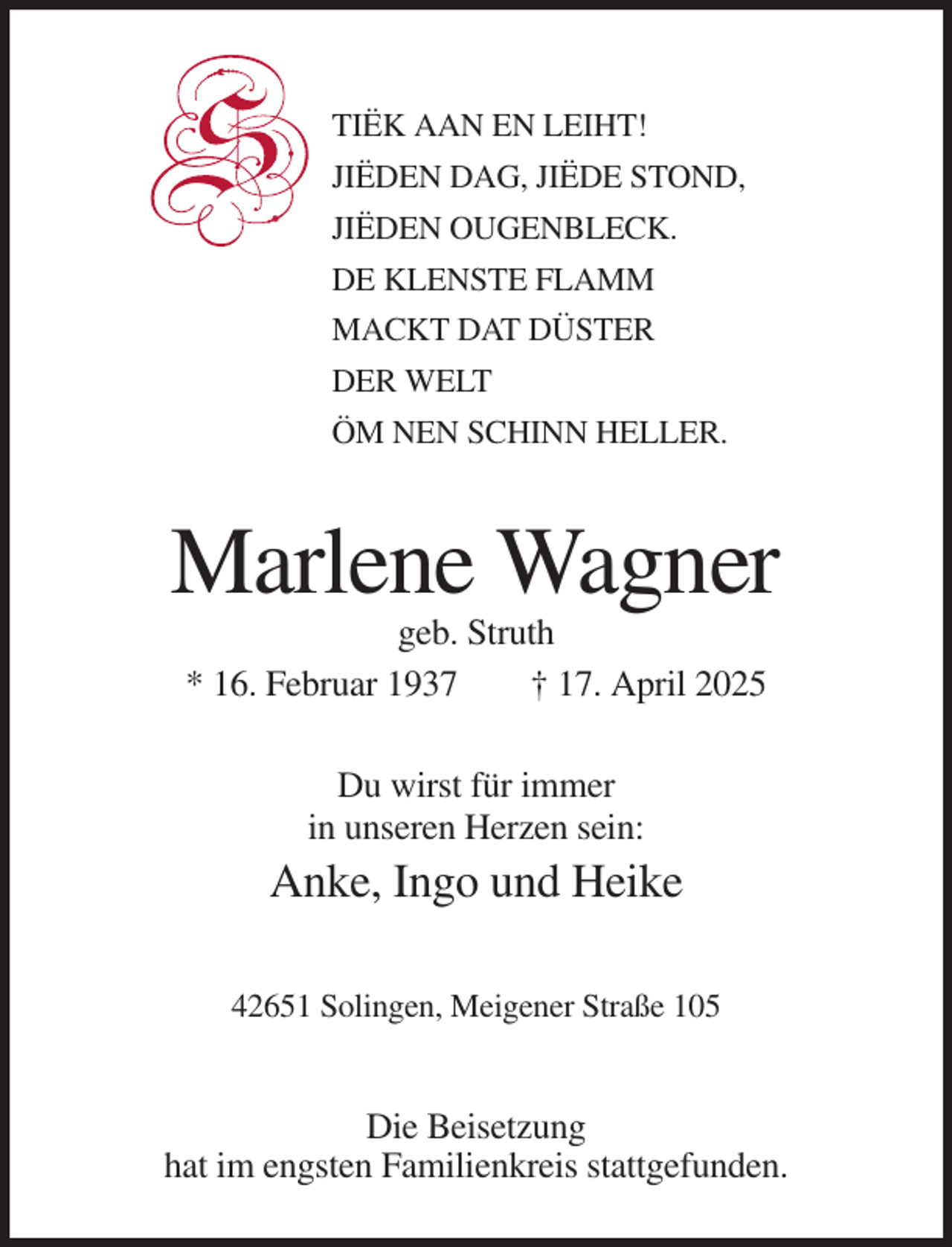 <p>TIËK AAN EN LEIHT!<br />JIËDEN DAG, JIËDE STOND,<br />JIËDEN OUGENBLECK.<br />DE KLENSTE FLAMM<br />MACKT DAT DÜSTER<br />DER WELT<br />ÖM NEN SCHINN HELLER.</p><p>Marlene Wagner<br />geb. Struth<br />* 16. Februar 1937<br />† 17. April 2025<br />Du wirst für immer<br />in unseren Herzen sein:</p><p>Anke, Ingo und Heike<br />42651 Solingen, Meigener Straße 105</p><p>Die Beisetzung<br />hat im engsten Familienkreis stattgefunden.</p>