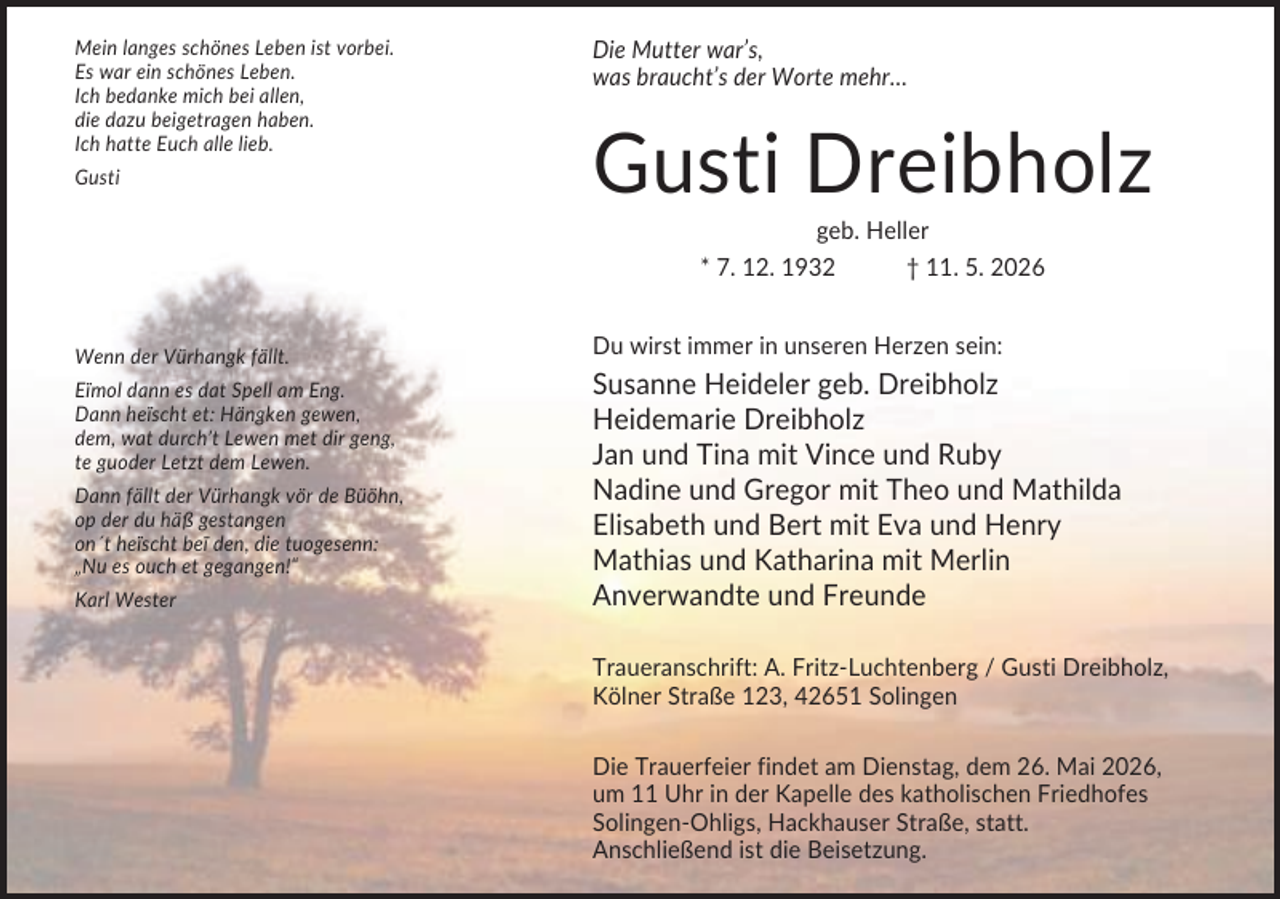 <p>Mein langes schönes Leben ist vorbei.<br />Es war ein schönes Leben.<br />Ich bedanke mich bei allen,<br />die dazu beigetragen haben.<br />Ich hatte Euch alle lieb.<br />Gusti</p><p>Die Mutter war’s,<br />was braucht’s der Worte mehr…</p><p>Gusti Dreibholz<br />geb. Heller<br />* 7. 12. 1932<br />† 11. 5. 2026</p><p>Wenn der Vürhangk fällt.<br />Eïmol dann es dat Spell am Eng.<br />Dann heïscht et: Hängken gewen,<br />dem, wat durch’t Lewen met dir geng,<br />te guoder Letzt dem Lewen.<br />Dann fällt der Vürhangk vör de Büöhn,<br />op der du häß gestangen<br />on´t heïscht beï den, die tuogesenn:<br />„Nu es ouch et gegangen!“<br />Karl Wester</p><p>Du wirst immer in unseren Herzen sein:</p><p>Susanne Heideler geb. Dreibholz<br />Heidemarie Dreibholz<br />Jan und Tina mit Vince und Ruby<br />Nadine und Gregor mit Theo und Mathilda<br />Elisabeth und Bert mit Eva und Henry<br />Mathias und Katharina mit Merlin<br />Anverwandte und Freunde<br />Traueranschrift: A. Fritz-Luchtenberg / Gusti Dreibholz,<br />Kölner Straße 123, 42651 Solingen<br />Die Trauerfeier findet am Dienstag, dem 26. Mai 2026,<br />um 11 Uhr in der Kapelle des katholischen Friedhofes<br />Solingen-Ohligs, Hackhauser Straße, statt.<br />Anschließend ist die Beisetzung.</p>