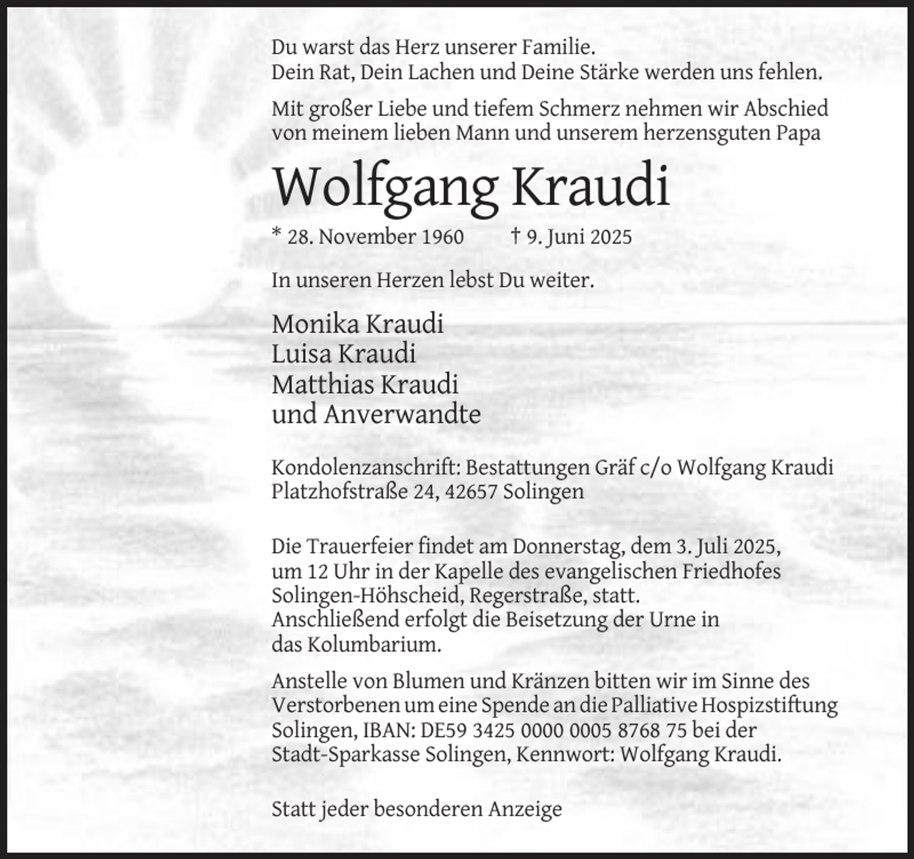 <p>Du warst das Herz unserer Familie.<br />Dein Rat, Dein Lachen und Deine Stärke werden uns fehlen.<br />Mit großer Liebe und tiefem Schmerz nehmen wir Abschied<br />von meinem lieben Mann und unserem herzensguten Papa</p><p>Wolfgang Kraudi<br />* 28. November 1960</p><p>† 9. Juni 2025</p><p>In unseren Herzen lebst Du weiter.</p><p>Monika Kraudi<br />Luisa Kraudi<br />Matthias Kraudi<br />und Anverwandte<br />Kondolenzanschrift: Bestattungen Gräf c/o Wolfgang Kraudi<br />Platzhofstraße 24, 42657 Solingen<br />Die Trauerfeier findet am Donnerstag, dem 3. Juli 2025,<br />um 12 Uhr in der Kapelle des evangelischen Friedhofes<br />Solingen-Höhscheid, Regerstraße, statt.<br />Anschließend erfolgt die Beisetzung der Urne in<br />das Kolumbarium.<br />Anstelle von Blumen und Kränzen bitten wir im Sinne des<br />Verstorbenen um eine Spende an die Palliative Hospizstiftung<br />Solingen, IBAN: DE59 3425 05 8768 75 bei der<br />Stadt-Sparkasse Solingen, Kennwort: Wolfgang Kraudi.<br />Statt jeder besonderen Anzeige</p>