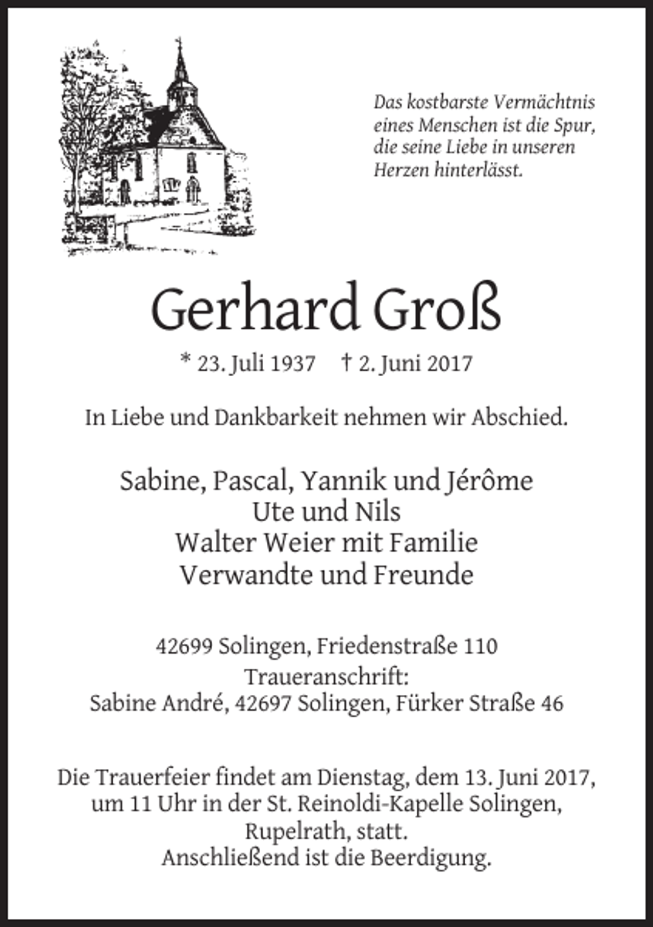 <p>Das kostbarste Vermächtnis<br />eines Menschen ist die Spur,<br />die seine Liebe in unseren<br />Herzen hinterlässt.</p><p>Gerhard Groß<br />* 23. Juli 1937 † 2.
 Juni 2017<br />In Liebe und Dankbarkeit nehmen wir Abschied.</p><p>Sabine, Pascal, Yannik und Jérôme<br />Ute und Nils<br />Walter Weier mit Familie<br />Verwandte und Freunde<!--filtered-->42699 Solingen, Friedenstraße 110<br />Traueranschrift:<br />Sabine André, 42697 Solingen, Fürker Straße 46</p><p>Die Trauerfeier findet am Dienstag, dem 13. Juni 2017,<br />um
 11 Uhr in der St. Reinoldi-Kapelle Solingen,<br />Rupelrath, statt.<br />Anschließend ist die Beerdigung.</p>