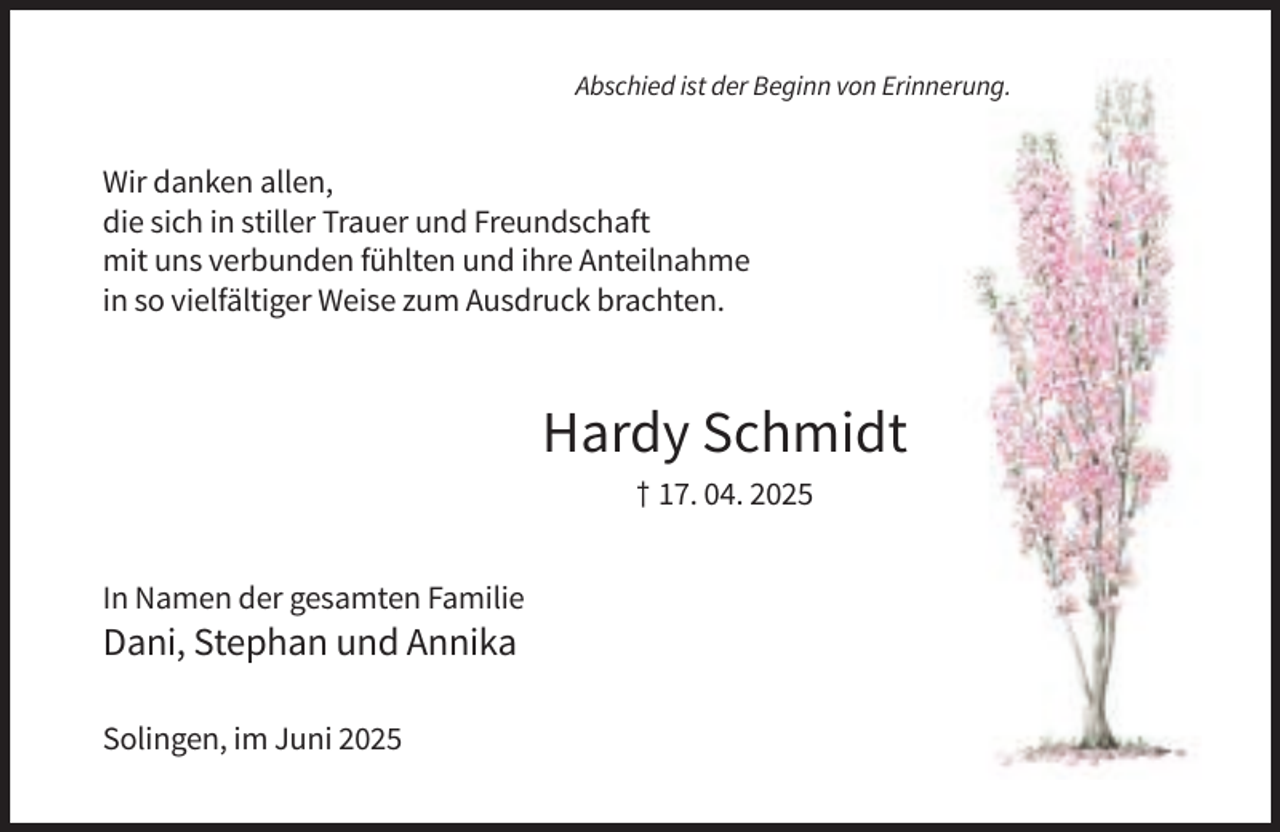 <p>Abschied ist der Beginn von Erinnerung.</p><p>Wir danken allen,<br />die sich in stiller Trauer und Freundschaft<br />mit uns verbunden fühlten und ihre Anteilnahme<br />in so vielfältiger Weise zum Ausdruck brachten.</p><p>Hardy Schmidt<br />† 17. 04. 2025<br />In Namen der gesamten Familie</p><p>Dani, Stephan und Annika<br />Solingen, im Juni 2025</p>