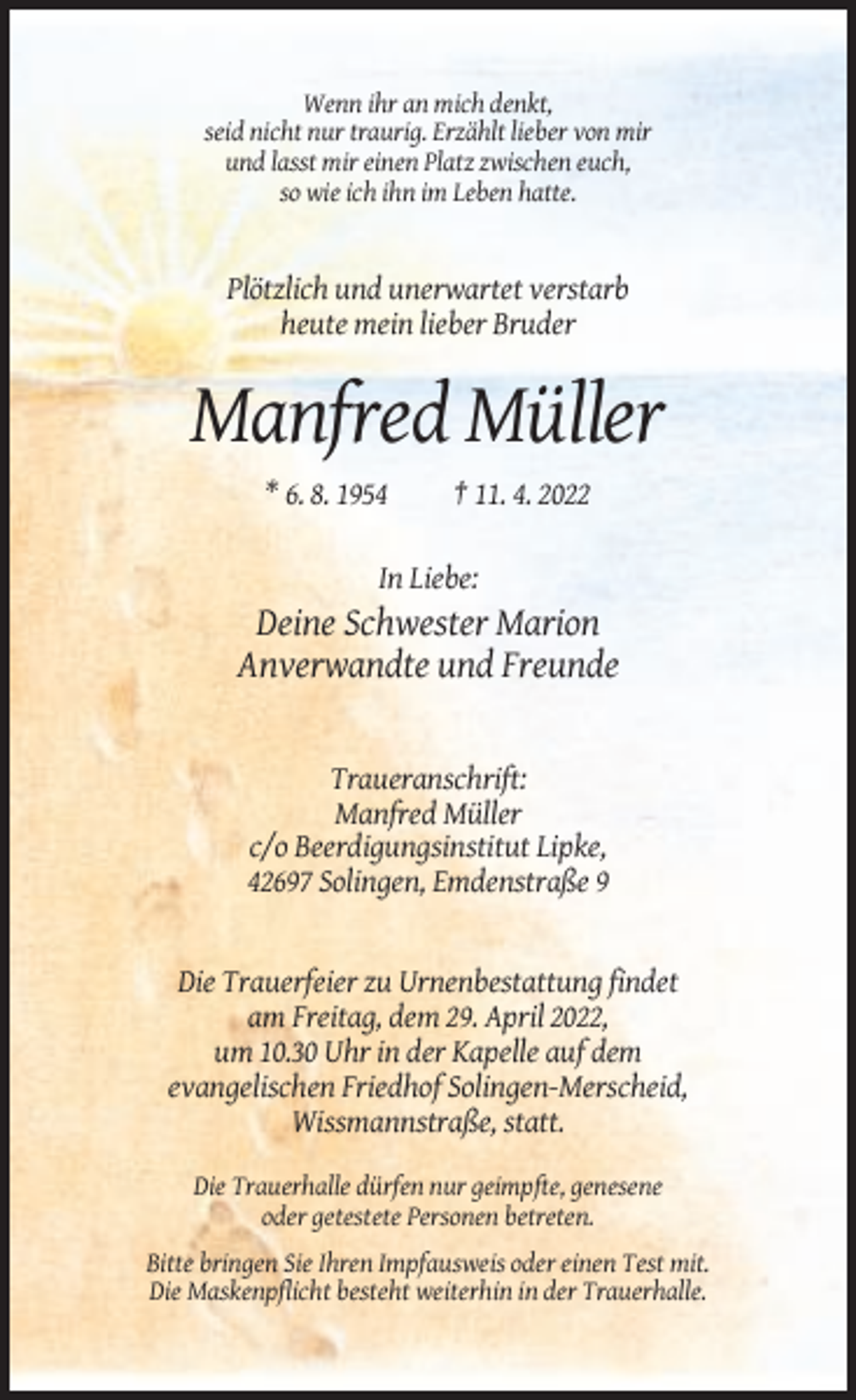 <p>Wenn ihr an mich denkt,<br />seid nicht nur traurig. Erzählt lieber von mir<br />und lasst mir einen Platz zwischen euch,<br />so wie ich ihn im Leben hatte.</p><p>Plötzlich und unerwartet verstarb<br />heute mein lieber Bruder</p><p>Manfred Müller<br />* 6. 8. 1954</p><p>† 11. 4. 2022</p><p>In Liebe:</p><p>Deine Schwester Marion<br />Anverwandte und Freunde</p><p>Traueranschrift:<br />Manfred Müller<br />c/o Beerdigungsinstitut Lipke,<br />42697 Solingen, Emdenstraße 9</p><p>Die Trauerfeier zu Urnenbestattung findet<br />am Freitag, dem 29. April 2022,<br />um 10.30 Uhr in der Kapelle auf dem<br />evangelischen Friedhof Solingen-Merscheid,<br />Wissmannstraße, statt.<br />Die Trauerhalle dürfen nur geimpfte, genesene<br />oder getestete Personen betreten.<br />Bitte bringen Sie Ihren Impfausweis oder einen Test mit.<br />Die Maskenpflicht besteht weiterhin in der Trauerhalle.</p>