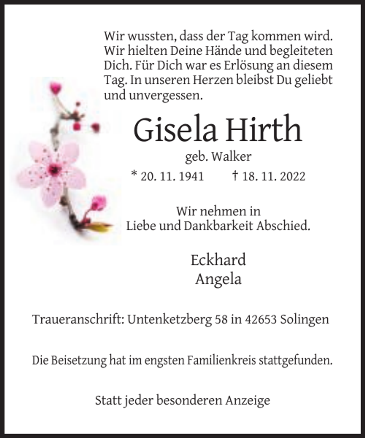 <p>Wir wussten, dass der Tag kommen wird.<br />Wir hielten Deine Hände und begleiteten<br />Dich. Für Dich war es Erlösung an diesem<br />Tag. In unseren Herzen bleibst Du geliebt<br />und unvergessen.</p><p>Gisela Hirth<br />geb. Walker<br />* 20. 11. 1941<br />† 18. 11. 2022<br />Wir nehmen in<br />Liebe und Dankbarkeit Abschied.</p><p>Eckhard<br />Angela<br />Traueranschrift: Untenketzberg 58 in 42653 Solingen</p><p>Die Beisetzung hat im engsten Familienkreis stattgefunden.</p><p>Statt jeder besonderen Anzeige</p>