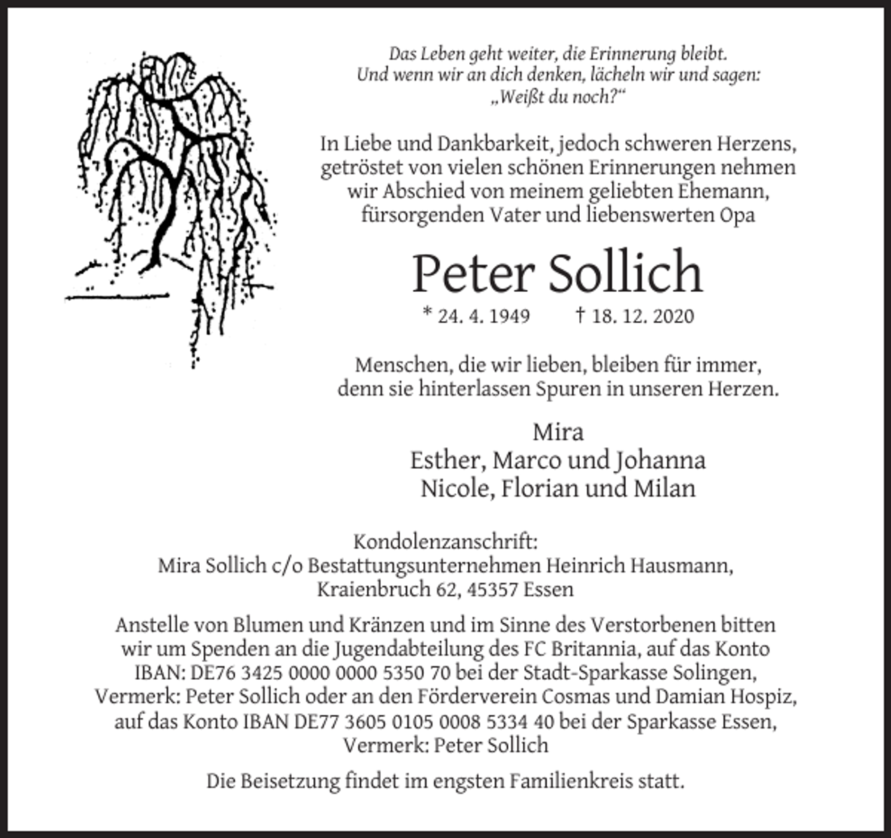 <p>Das Leben geht weiter, die Erinnerung bleibt.<br />Und wenn wir an dich denken, lächeln wir und sagen:<br />„Weißt du noch?“</p><p>In Liebe und Dankbarkeit, jedoch schweren Herzens,<br />getröstet von vielen schönen Erinnerungen nehmen<br />wir Abschied von meinem geliebten Ehemann,<br />fürsorgenden Vater und liebenswerten Opa</p><p>Peter Sollich<br />* 24. 4. 1949</p><p>† 18. 12. 2020</p><p>Menschen, die wir lieben, bleiben für immer,<br />denn sie hinterlassen Spuren in unseren Herzen.</p><p>Mira<br />Esther, Marco und Johanna<br />Nicole, Florian und Milan<br />Kondolenzanschrift:<br />Mira Sollich c/o Bestattungsunternehmen Heinrich Hausmann,<br />Kraienbruch 62, 45357 Essen<br />Anstelle von Blumen und Kränzen und im Sinne des Verstorbenen bitten<br />wir um Spenden an die Jugendabteilung des FC Britannia, auf das Konto<br />IBAN: DE76 3425 5350 70 bei der Stadt-Sparkasse Solingen,<br />Vermerk: Peter Sollich oder an den Förderverein Cosmas und Damian Hospiz,<br />auf das Konto IBAN DE77 3605 0105 0008 5330 bei der Sparkasse Essen,<br />Vermerk: Peter Sollich<br />Die Beisetzung findet im engsten Familienkreis statt.</p>