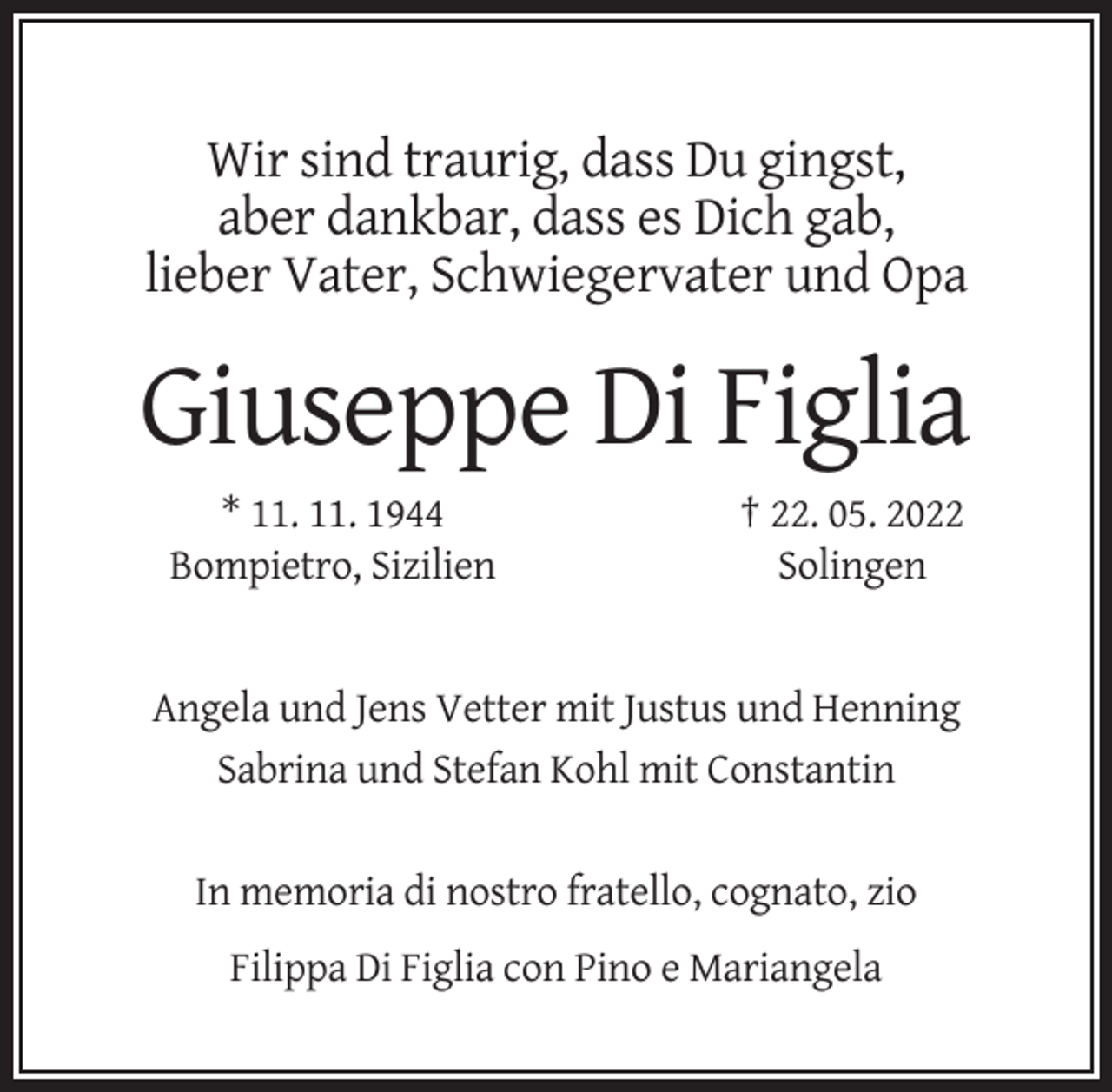 <p>Wir sind traurig, dass Du gingst,<br />aber dankbar, dass es Dich gab,<br />lieber Vater, Schwiegervater und Opa</p><p>Giuseppe Di Figlia<br />* 11. 11. 1944<br />Bompietro, Sizilien</p><p>† 22. 05. 2022<br />Solingen</p><p>Angela und Jens Vetter mit Justus und Henning<br />Sabrina und Stefan Kohl mit Constantin</p><p>In memoria di nostro fratello, cognato, zio<br />Filippa Di Figlia con Pino e Mariangela</p>