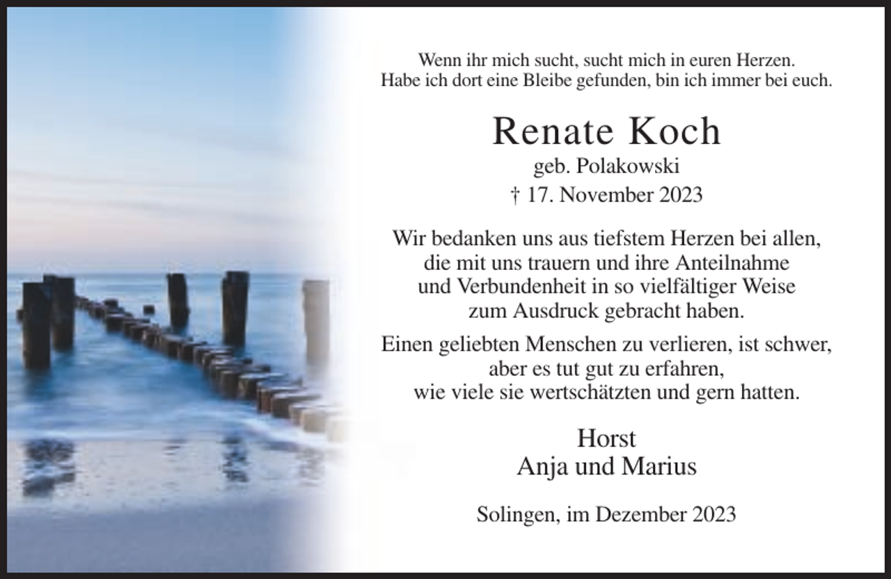 <p>Wenn ihr mich sucht, sucht mich in euren Herzen.<br />Habe ich dort eine Bleibe gefunden, bin ich immer bei euch.</p><p>Renate Koch<br />geb. Polakowski<br />† 17. November 2023<br />Wir bedanken uns aus tiefstem Herzen bei allen,<br />die mit uns trauern und ihre Anteilnahme<br />und Verbundenheit in so vielfältiger Weise<br />zum Ausdruck gebracht haben.<br />Einen geliebten Menschen zu verlieren, ist schwer,<br />aber es tut gut zu erfahren,<br />wie viele sie wertschätzten und gern hatten.</p><p>Horst<br />Anja und Marius<br />Solingen, im Dezember 2023</p>