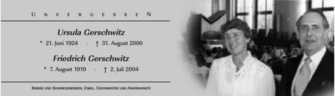 <p>U</p><p>N</p><p>V</p><p>E</p><p>R</p><p>G</p><p>E</p><p>S</p><p>S</p><p>E</p><p>N</p><p>Ursula Gerschwitz<br />* 21. Juni 1924</p><p>·</p><p>† 31. August 2000</p><p>Friedrich Gerschwitz<br />* 7. August 1919</p><p>·</p><p>† 2. Juli 2004</p><p>KINDER UND SCHWIEGERKINDER, ENKEL, GESCHWISTER UND ANVERWANDTE</p>
