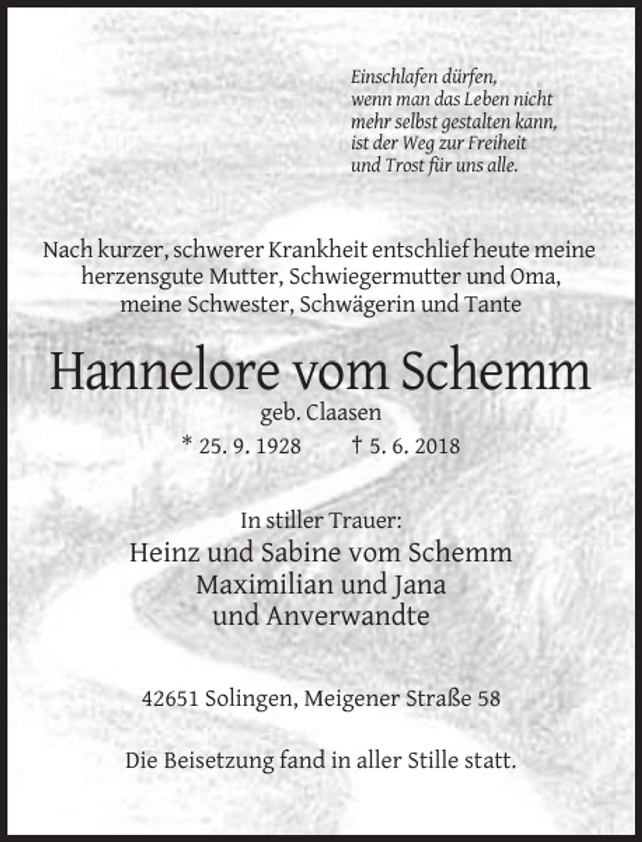 <p>Einschlafen dürfen,<br />wenn man das Leben nicht<br />mehr selbst gestalten kann,<br />ist der Weg zur Freiheit<br />und Trost für uns alle.</p><p>Nach kurzer, schwerer Krankheit entschlief heute meine<br />herzensgute Mutter, Schwiegermutter und Oma,<br />meine Schwester, Schwägerin und Tante</p><p>Hannelore vom Schemm<br />geb. Claasen<br />* 25. 9. 1928<br />† 5. 6. 2018</p><p>In stiller Trauer:</p><p>Heinz und Sabine vom Schemm<br />Maximilian und Jana<br />und Anverwandte<br />42651 Solingen, Meigener Straße 58<br />Die Beisetzung fand in aller Stille statt.</p>