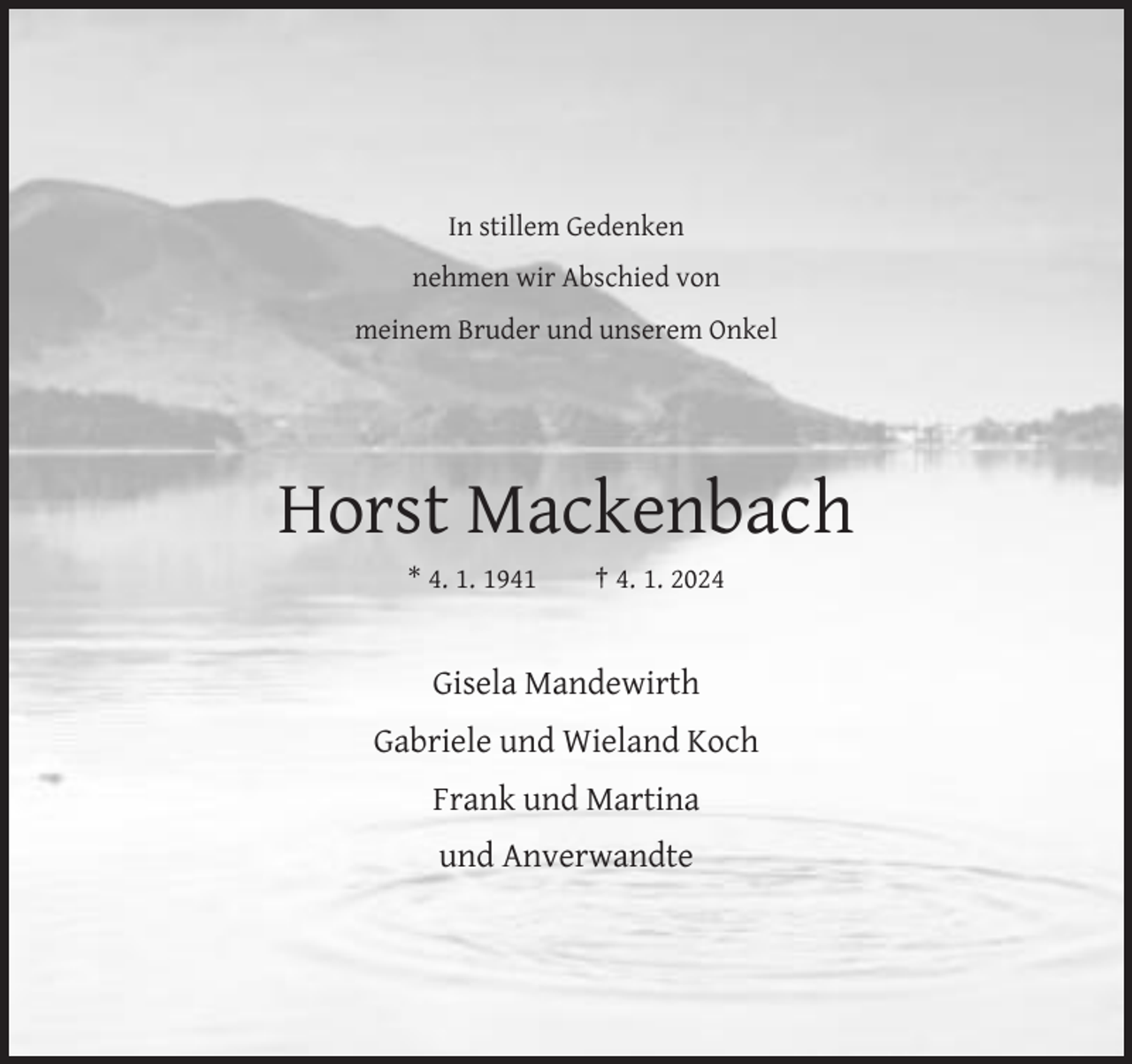 <p>In stillem Gedenken<br />nehmen wir Abschied von<br />meinem Bruder und unserem Onkel</p><p>Horst Mackenbach<br />* 4. 1. 1941</p><p>† 4. 1. 2024</p><p>Gisela Mandewirth<br />Gabriele und Wieland Koch<br />Frank und Martina<br />und Anverwandte</p>
