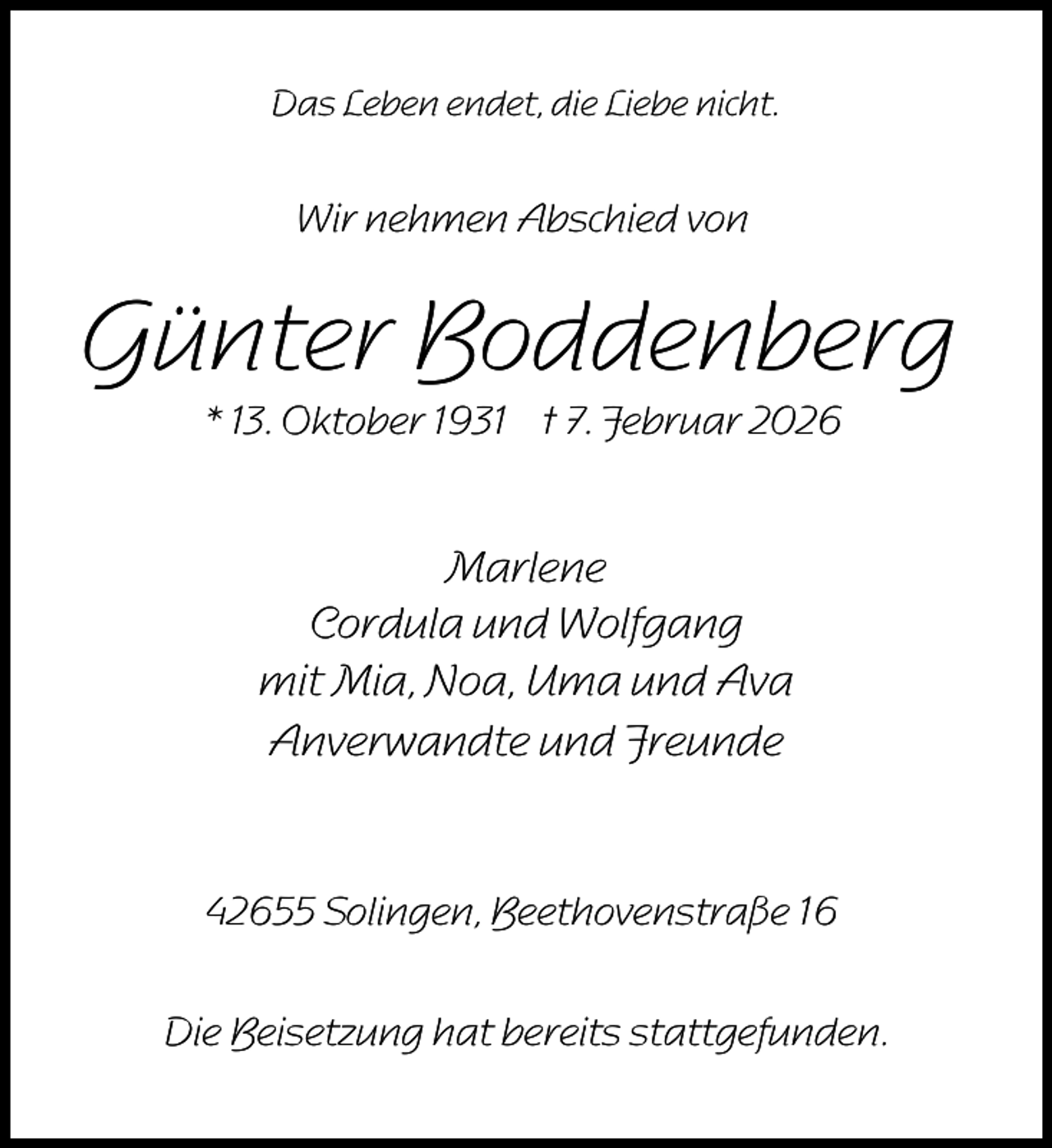 <p>Das Leben endet, die Liebe nicht.</p><p>Wir nehmen Abschied von</p><p>Günter Boddenberg<br />* 13. Oktober 1931 † 7. Februar 2026</p><p>Marlene<br />Cordula und Wolfgang<br />mit Mia, Noa, Uma und Ava<br />Anverwandte und Freunde</p><p>42655 Solingen, Beethovenstraße 16<br />Die Beisetzung hat bereits stattgefunden.</p>