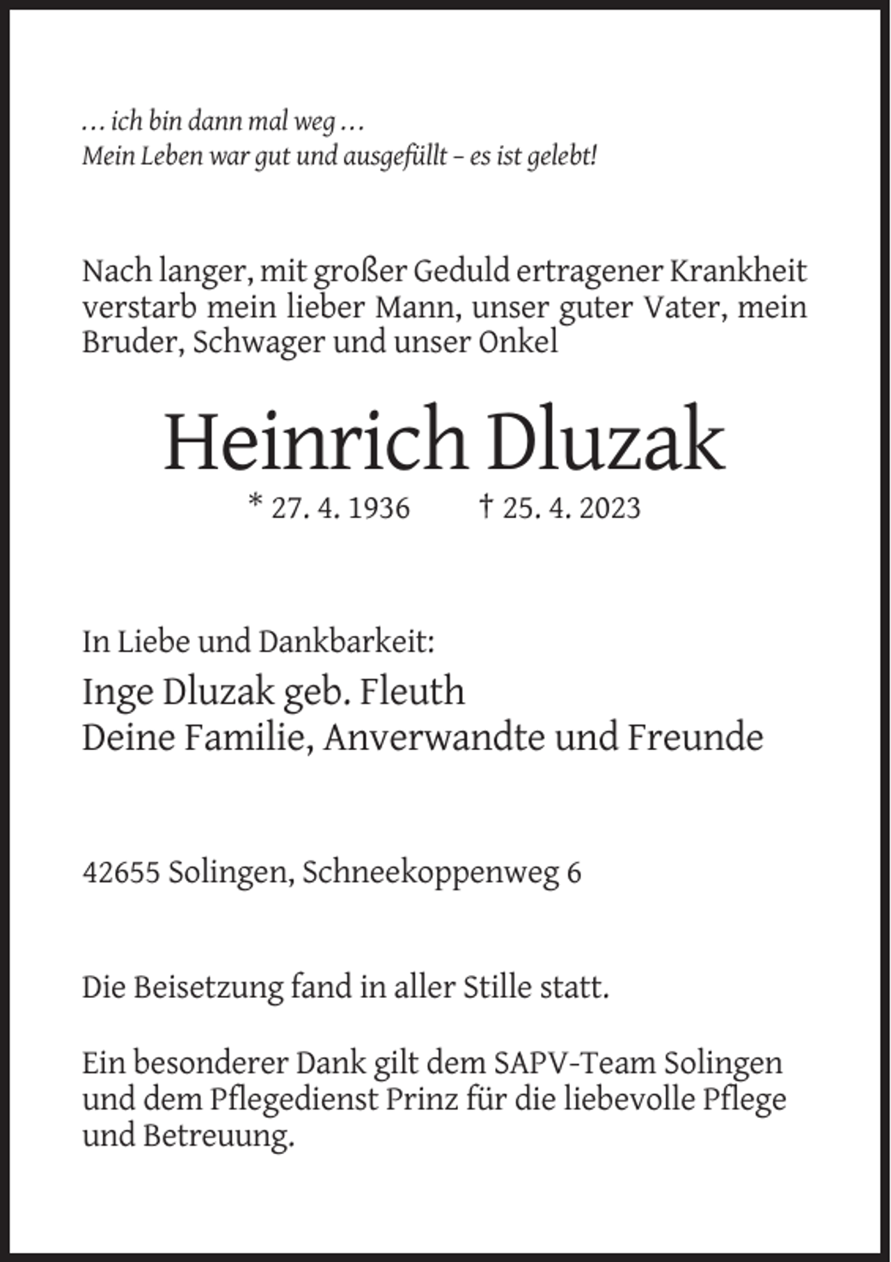 <p>. . . ich bin dann mal weg . . .<br />Mein Leben war gut und ausgefüllt – es ist gelebt!</p><p>Nach langer, mit großer Geduld ertragener Krankheit<br />verstarb mein lieber Mann, unser guter Vater, mein<br />Bruder, Schwager und unser Onkel</p><p>Heinrich Dluzak<br />* 27. 4. 1936</p><p>† 25. 4. 2023</p><p>In Liebe und Dankbarkeit:</p><p>Inge Dluzak geb. Fleuth<br />Deine Familie, Anverwandte und Freunde</p><p>42655 Solingen, Schneekoppenweg 6</p><p>Die Beisetzung fand in aller Stille statt.<br />Ein besonderer Dank gilt dem SAPV-Team Solingen<br />und dem Pflegedienst Prinz für die liebevolle Pflege<br />und Betreuung.</p>