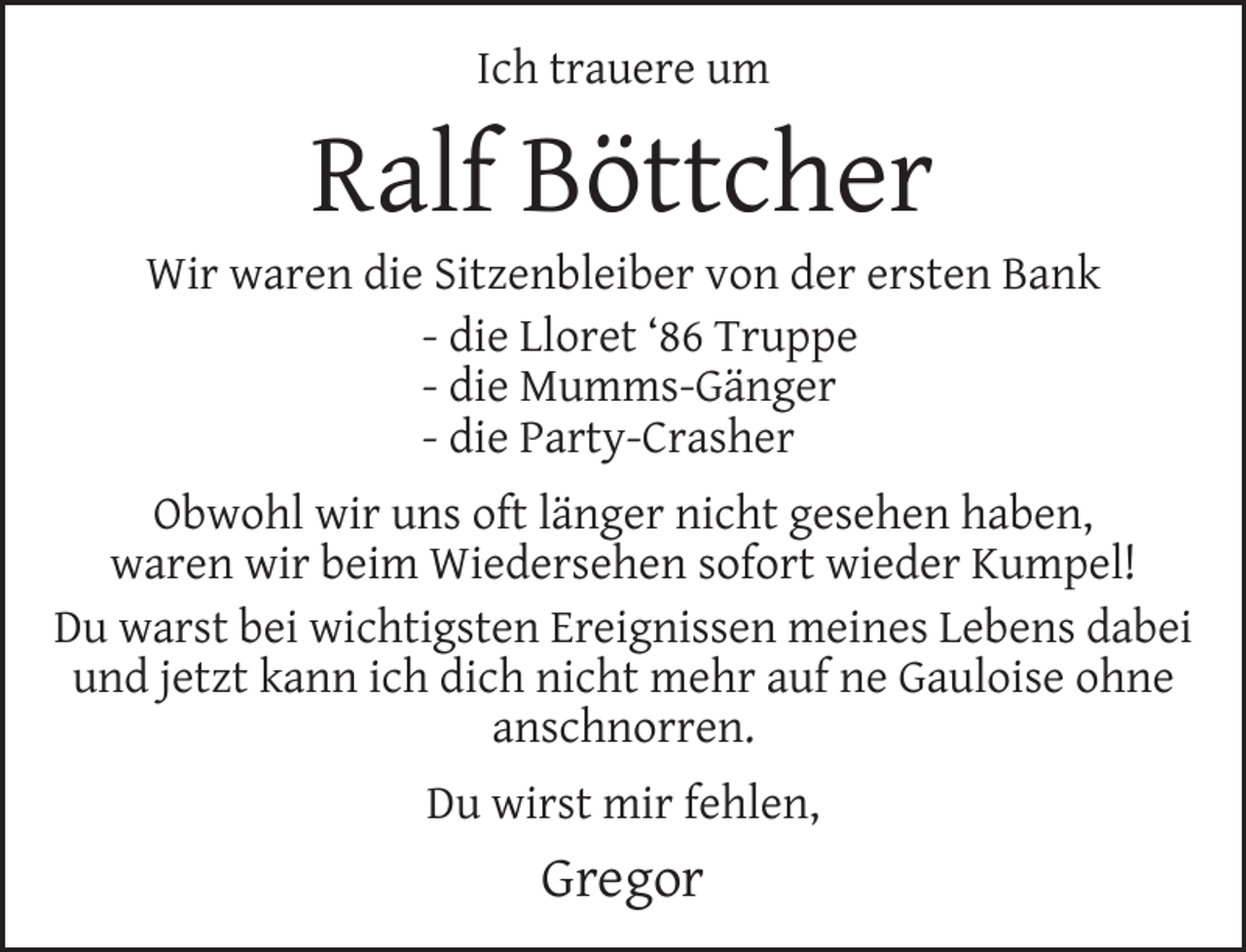 <p>Ich trauere um</p><p>Ralf Böttcher</p><p>Wir waren die Sitzenbleiber von der ersten Bank<br />- die Lloret ‘86 Truppe<br />- die Mumms-Gänger<br />- die Party-Crasher<br />Obwohl wir uns oft länger nicht gesehen haben,<br />waren wir beim Wiedersehen sofort wieder Kumpel!<br />Du warst bei wichtigsten Ereignissen meines Lebens dabei<br />und jetzt kann ich dich nicht mehr auf ne Gauloise ohne<br />anschnorren.<br />Du wirst mir fehlen,</p><p>Gregor</p>