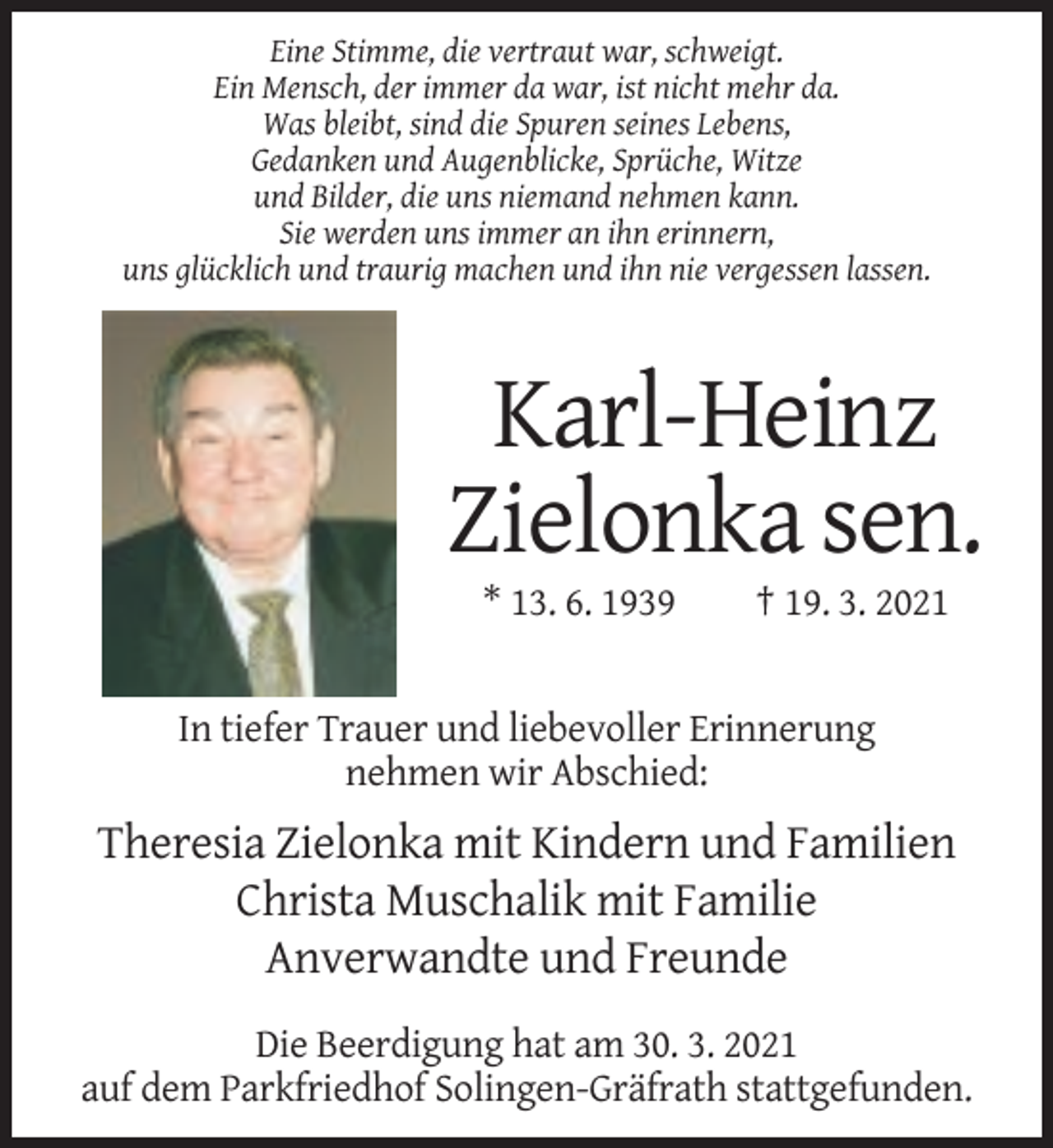 <p>Eine Stimme, die vertraut war, schweigt.<br />Ein Mensch, der immer da war, ist nicht mehr da.<br />Was bleibt, sind die Spuren seines Lebens,<br />Gedanken und Augenblicke, Sprüche, Witze<br />und Bilder, die uns niemand nehmen kann.<br />Sie werden uns immer an ihn erinnern,<br />uns glücklich und traurig machen und ihn nie vergessen lassen.</p><p>Karl-Heinz<br />Zielonka sen.<br />* 13. 6. 1939</p><p>† 19. 3. 2021</p><p>In tiefer Trauer und liebevoller Erinnerung<br />nehmen wir Abschied:</p><p>Theresia Zielonka mit Kindern und Familien<br />Christa Muschalik mit Familie<br />Anverwandte und Freunde<br />Die Beerdigung hat am 30. 3. 2021<br />auf dem Parkfriedhof Solingen-Gräfrath stattgefunden.</p>