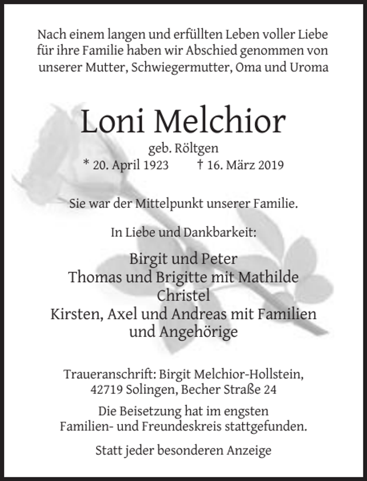 <p>Nach einem langen und erfüllten Leben voller Liebe<br />für ihre Familie haben wir Abschied genommen von<br />unserer Mutter, Schwiegermutter, Oma und Uroma</p><p>Loni Melchior<br />geb. Röltgen<br />* 20. April 1923<br />† 16. März 2019<br />Sie war der Mittelpunkt unserer Familie.<br />In Liebe und Dankbarkeit:</p><p>Birgit und Peter<br />Thomas und Brigitte mit Mathilde<br />Christel<br />Kirsten, Axel und Andreas mit Familien<br />und Angehörige<br />Traueranschrift: Birgit Melchior-Hollstein,<br />42719 Solingen, Becher Straße 24<br />Die Beisetzung hat im engsten<br />Familien- und Freundeskreis stattgefunden.<br />Statt jeder besonderen Anzeige</p>