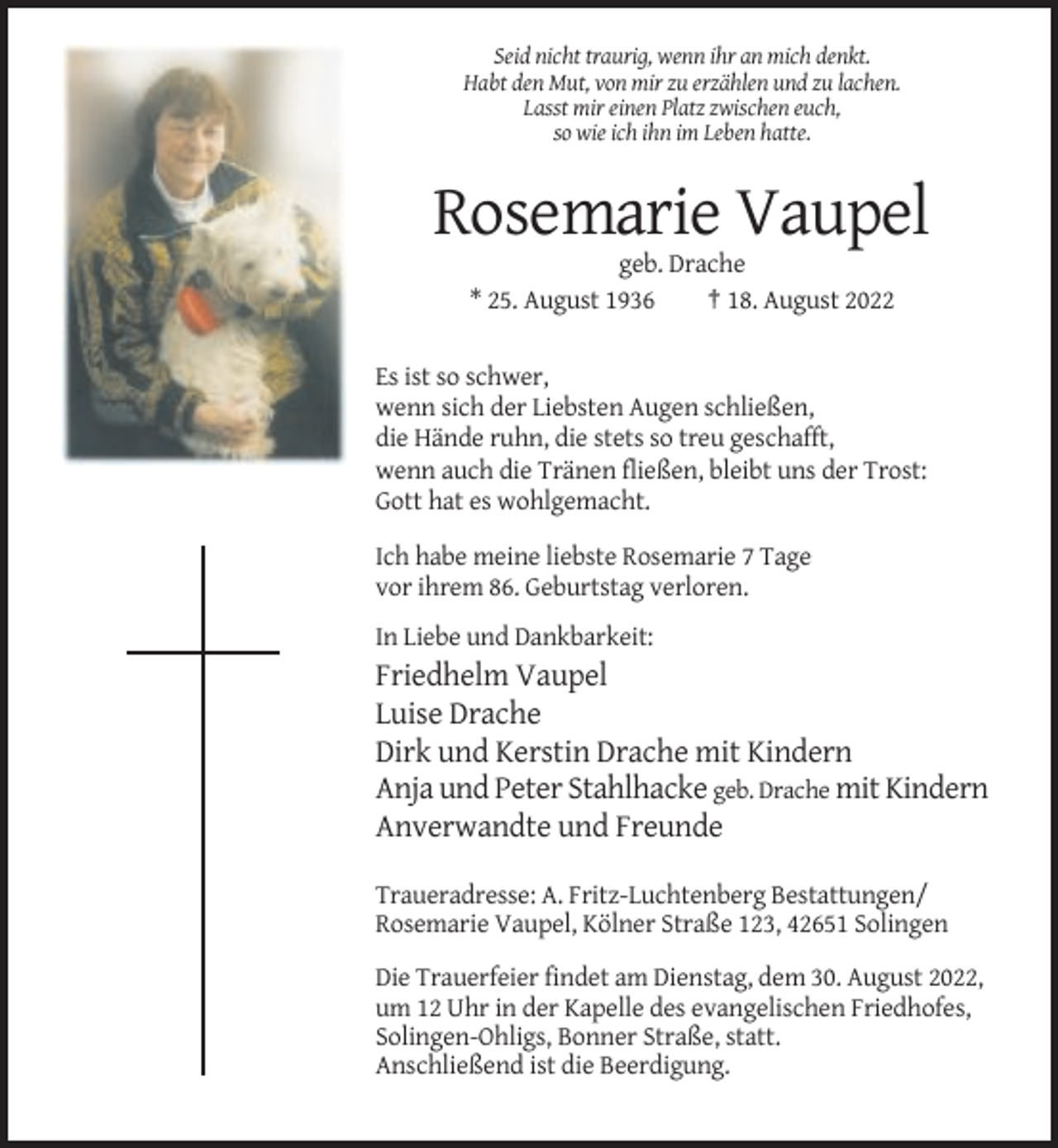 <p>Seid nicht traurig, wenn ihr an mich denkt.<br />Habt den Mut, von mir zu erzählen und zu lachen.<br />Lasst mir einen Platz zwischen euch,<br />so wie ich ihn im Leben hatte.</p><p>Rosemarie Vaupel<br />geb. Drache<br />* 25. August 1936<br />† 18. August 2022<br />Es ist so schwer,<br />wenn sich der Liebsten Augen schließen,<br />die Hände ruhn, die stets so treu geschafft,<br />wenn auch die Tränen fließen, bleibt uns der Trost:<br />Gott hat es wohlgemacht.<br />Ich habe meine liebste Rosemarie 7 Tage<br />vor ihrem 86. Geburtstag verloren.<br />In Liebe und Dankbarkeit:</p><p>Friedhelm Vaupel<br />Luise Drache<br />Dirk und Kerstin Drache mit Kindern<br />Anja und Peter Stahlhacke geb. Drache mit Kindern<br />Anverwandte und Freunde<br />Traueradresse: A. Fritz-Luchtenberg Bestattungen/<br />Rosemarie Vaupel, Kölner Straße 123, 42651 Solingen<br />Die Trauerfeier findet am Dienstag, dem 30. August 2022,<br />um 12 Uhr in der Kapelle des evangelischen Friedhofes,<br />Solingen-Ohligs, Bonner Straße, statt.<br />Anschließend ist die Beerdigung.</p>