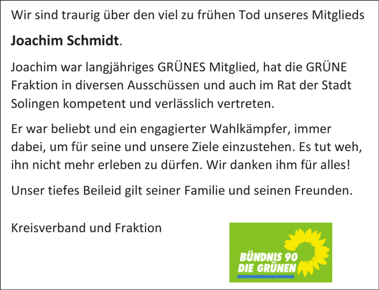 <p>Wir sind traurig über den viel zu frühen Tod unseres Mitglieds</p><p>Joachim Schmidt.<br />Joachim war langjähriges GRÜNES Mitglied, hat die GRÜNE<br />Fraktion in diversen Ausschüssen und auch im Rat der Stadt<br />Solingen kompetent und verlässlich vertreten.<br />Er war beliebt und ein engagierter Wahlkämpfer, immer<br />dabei, um für seine und unsere Ziele einzustehen. Es tut weh,<br />ihn nicht mehr erleben zu dürfen. Wir danken ihm für alles!<br />Unser tiefes Beileid gilt seiner Familie und seinen Freunden.<br />Kreisverband und Fraktion</p>