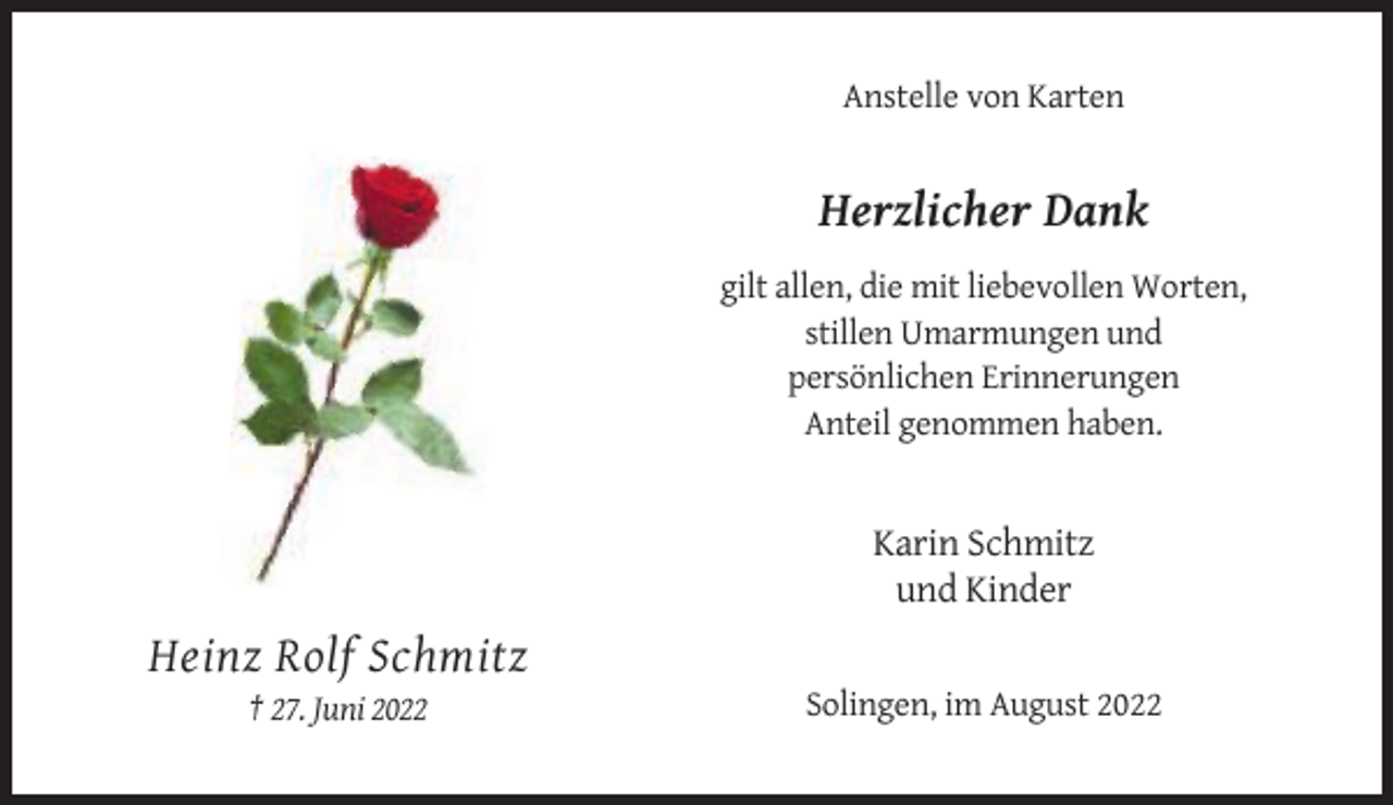 <p>Anstelle von Karten</p><p>Herzlicher Dank<br />gilt allen, die mit liebevollen Worten,<br />stillen Umarmungen und<br />persönlichen Erinnerungen<br />Anteil genommen haben.</p><p>Karin Schmitz<br />und Kinder</p><p>Heinz Rolf Schmitz<br />† 27. Juni 2022</p><p>Solingen, im August 2022</p>