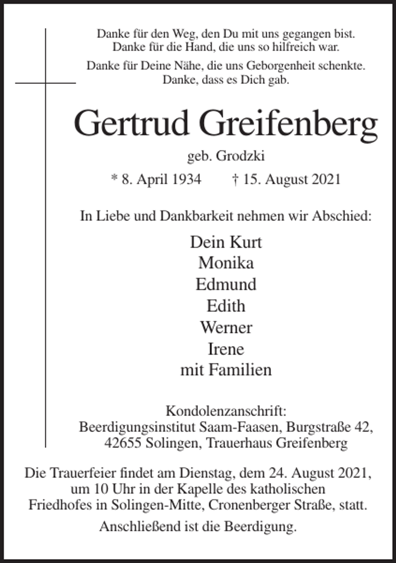 <p>Danke für den Weg, den Du mit uns gegangen bist.<br />Danke für die Hand, die uns so hilfreich war.<br />Danke für Deine Nähe, die uns Geborgenheit schenkte.<br />Danke, dass es Dich gab.</p><p>Gertrud Greifenberg<br />geb. Grodzki<br />* 8. April 1934<br />† 15. August 2021<br />In Liebe und Dankbarkeit nehmen wir Abschied:</p><p>Dein Kurt<br />Monika<br />Edmund<br />Edith<br />Werner<br />Irene<br />mit Familien<br />Kondolenzanschrift:<br />Beerdigungsinstitut Saam-Faasen, Burgstraße 42,<br />42655 Solingen, Trauerhaus Greifenberg<br />Die Trauerfeier findet am Dienstag, dem 24. August 2021,<br />um 10 Uhr in der Kapelle des katholischen<br />Friedhofes in Solingen-Mitte, Cronenberger Straße, statt.<br />Anschließend ist die Beerdigung.</p>