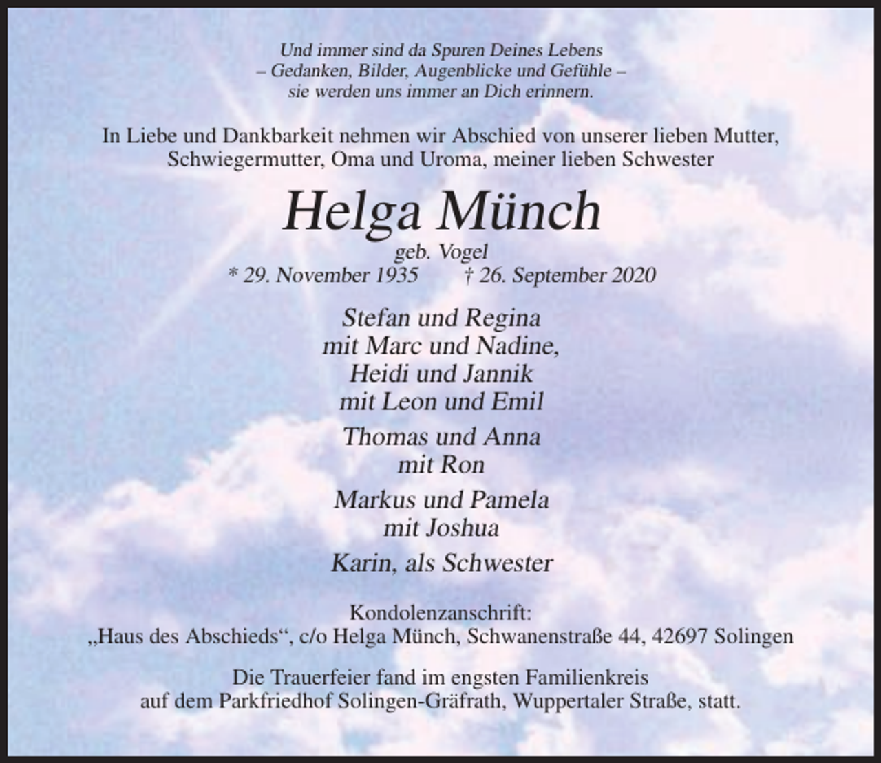 <p>Und immer sind da Spuren Deines Lebens<br />– Gedanken, Bilder, Augenblicke und Gefühle –<br />sie werden uns immer an Dich erinnern.</p><p>In Liebe und Dankbarkeit nehmen wir Abschied von unserer lieben Mutter,<br />Schwiegermutter, Oma und Uroma, meiner lieben Schwester</p><p>Helga Münch<br />geb. Vogel<br />* 29. November 1935<br />† 26. September 2020</p><p>Stefan und Regina<br />mit Marc und Nadine,<br />Heidi und Jannik<br />mit Leon und Emil<br />Thomas und Anna<br />mit Ron<br />Markus und Pamela<br />mit Joshua<br />Karin, als Schwester<br />Kondolenzanschrift:<br />„Haus des Abschieds“, c/o Helga Münch, Schwanenstraße 44, 42697 Solingen<br />Die Trauerfeier fand im engsten Familienkreis<br />auf dem Parkfriedhof Solingen-Gräfrath, Wuppertaler Straße, statt.</p>