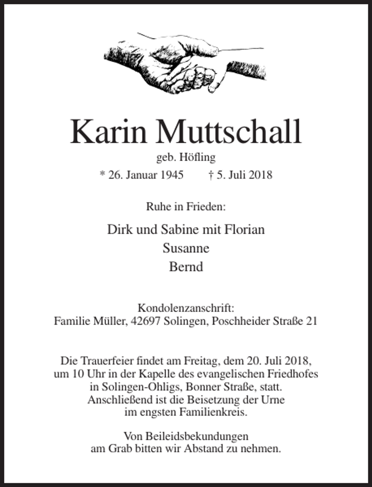 <p>Karin Muttschall<br />geb. Höfling<br />* 26. Januar 1945<br />† 5. Juli 2018<br />Ruhe in Frieden:</p><p>Dirk und Sabine mit Florian<br />Susanne<br />Bernd<br />Kondolenzanschrift:<br />Familie Müller, 42697 Solingen, Poschheider Straße 21<br />Die Trauerfeier findet am Freitag, dem 20. Juli 2018,<br />um 10 Uhr in der Kapelle des evangelischen Friedhofes<br />in Solingen-Ohligs, Bonner Straße, statt.<br />Anschließend ist die Beisetzung der Urne<br />im engsten Familienkreis.<br />Von Beileidsbekundungen<br />am Grab bitten wir Abstand zu nehmen.</p>