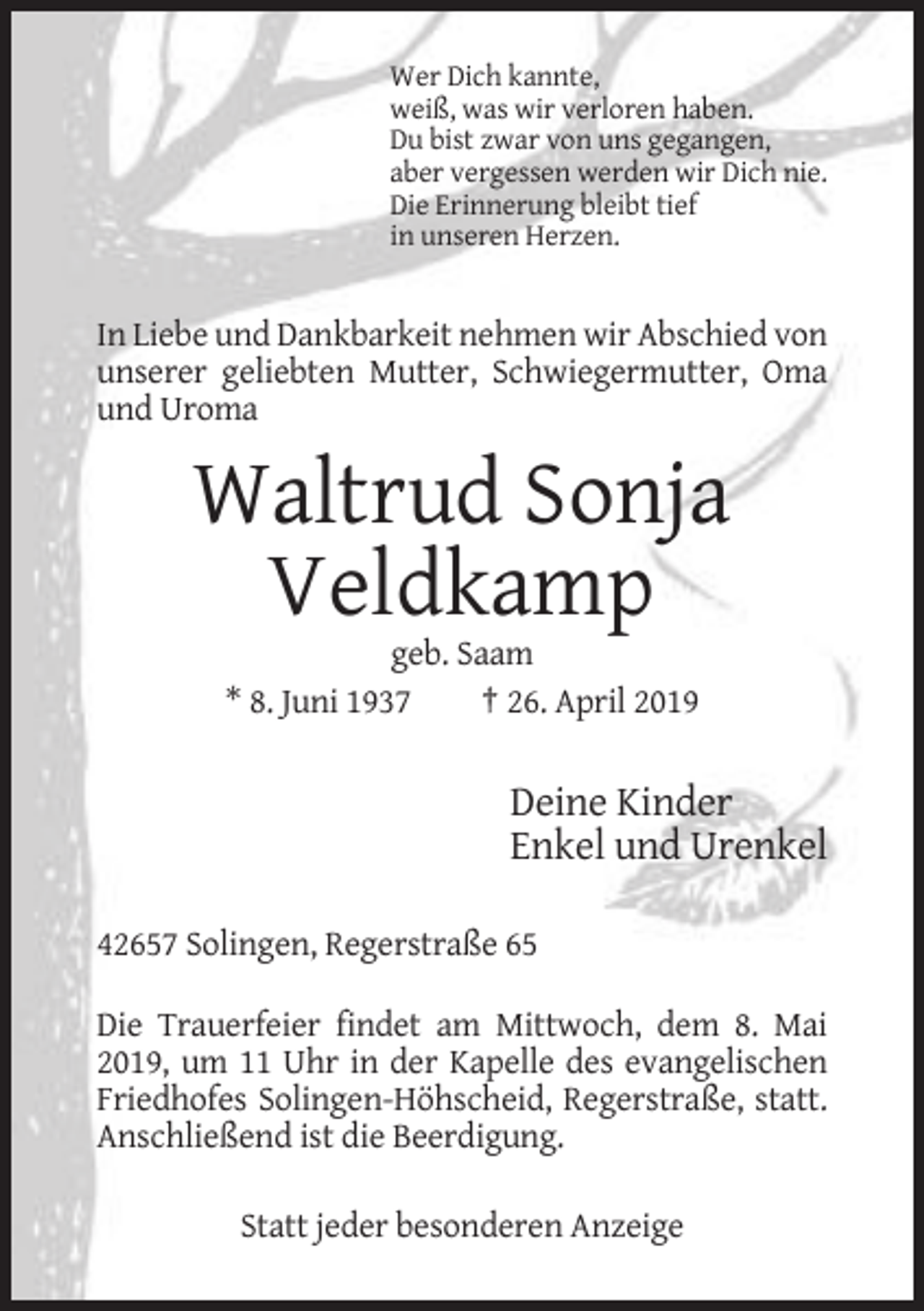 <p>Wer Dich kannte,<br />weiß, was wir verloren haben.<br />Du bist zwar von uns gegangen,<br />aber vergessen werden wir Dich nie.<br />Die Erinnerung bleibt tief<br />in unseren Herzen.</p><p>In Liebe und Dankbarkeit nehmen wir Abschied von<br />unserer geliebten Mutter, Schwiegermutter, Oma<br />und Uroma</p><p>Waltrud Sonja<br />Veldkamp<br />geb. Saam<br />* 8. Juni 1937<br />† 26. April 2019</p><p>Deine Kinder<br />Enkel und Urenkel<br />42657 Solingen, Regerstraße 65<br />Die Trauerfeier findet am Mittwoch, dem 8. Mai<br />2019, um 11 Uhr in der Kapelle des evangelischen<br />Friedhofes Solingen-Höhscheid, Regerstraße, statt.<br />Anschließend ist die Beerdigung.<br />Statt jeder besonderen Anzeige</p>