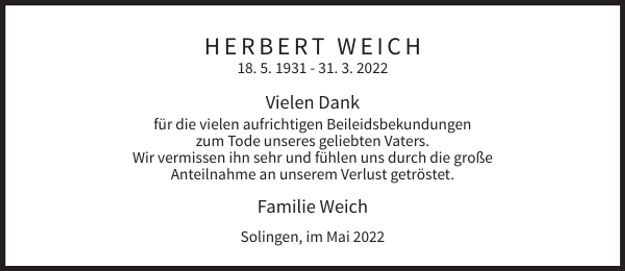 <p>HERBERT WEICH<br />18. 5. 1931 - 31. 3. 2022</p><p>Vielen Dank<br />für die vielen aufrichtigen Beileidsbekundungen<br />zum Tode unseres geliebten Vaters.<br />Wir vermissen ihn sehr und fühlen uns durch die große<br />Anteilnahme an unserem Verlust getröstet.</p><p>Familie Weich<br />Solingen, im Mai 2022</p>